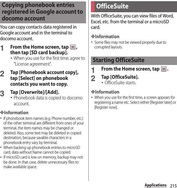 215ApplicationsYou can copy contacts data registered in Google account and in the terminal to docomo account.1From the Home screen, tap  , then tap [SD card backup].･When you use for the first time, agree to &quot;License agreement&quot;.2Tap [Phonebook account copy], tap [Select] on phonebook contacts you want to copy.3Tap [Overwrite]/[Add].･Phonebook data is copied to docomo account.❖Information･If phonebook item names (e.g. Phone number, etc.) of the other terminal are different from ones of your terminal, the item names may be changed or deleted. Also, some text may be deleted in copied destination, because savable characters in a phonebook entry vary by terminal.･When backing up phonebook entries to microSD card, data without Name cannot be copied.･If microSD card is low on memory, backup may not be done. In that case, delete unnecessary files to make available space.With OfficeSuite, you can view files of Word, Excel, etc. from the terminal or a microSD card.❖Information･Some files may not be viewed properly due to corrupted layouts.1From the Home screen, tap  .2Tap [OfficeSuite].･OfficeSuite starts.❖Information･When you use for the first time, a screen appears for registering a name etc. Select either [Register later] or [Register now].Copying phonebook entries registered in Google account to docomo accountOfficeSuiteStarting OfficeSuite