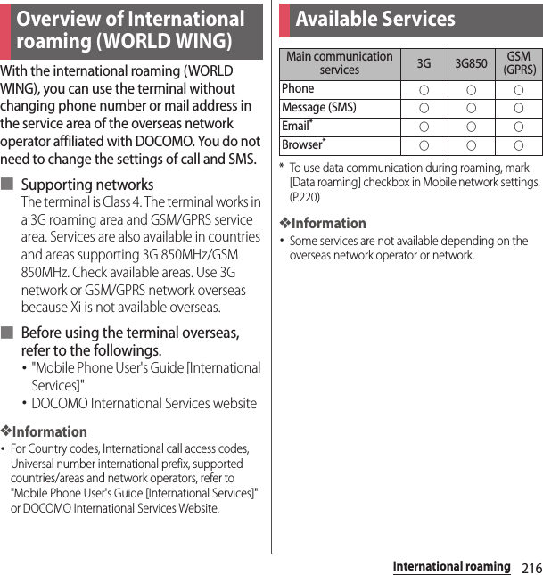 216International roamingInternational roamingWith the international roaming (WORLD WING), you can use the terminal without changing phone number or mail address in the service area of the overseas network operator affiliated with DOCOMO. You do not need to change the settings of call and SMS.■ Supporting networksThe terminal is Class 4. The terminal works in a 3G roaming area and GSM/GPRS service area. Services are also available in countries and areas supporting 3G 850MHz/GSM 850MHz. Check available areas. Use 3G network or GSM/GPRS network overseas because Xi is not available overseas.■ Before using the terminal overseas, refer to the followings.･&quot;Mobile Phone User&apos;s Guide [International Services]&quot;･DOCOMO International Services website❖Information･For Country codes, International call access codes, Universal number international prefix, supported countries/areas and network operators, refer to &quot;Mobile Phone User&apos;s Guide [International Services]&quot; or DOCOMO International Services Website.* To use data communication during roaming, mark [Data roaming] checkbox in Mobile network settings. (P.220)❖Information･Some services are not available depending on the overseas network operator or network.Overview of International roaming (WORLD WING)Available ServicesMain communication services 3G 3G850 GSM (GPRS)Phone○○○Message (SMS)○○○Email*○○○Browser*○○○