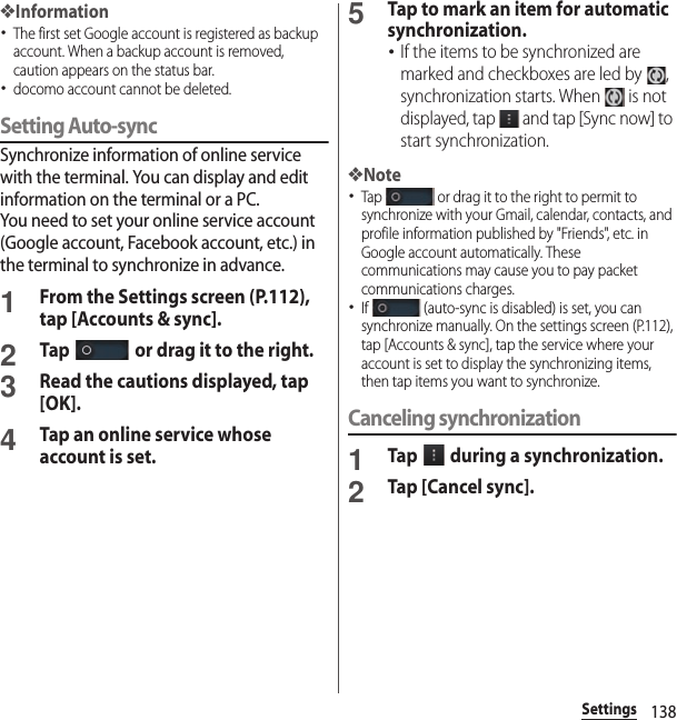 138Settings❖Information･The first set Google account is registered as backup account. When a backup account is removed, caution appears on the status bar.･docomo account cannot be deleted.Setting Auto-syncSynchronize information of online service with the terminal. You can display and edit information on the terminal or a PC.You need to set your online service account (Google account, Facebook account, etc.) in the terminal to synchronize in advance.1From the Settings screen (P.112), tap [Accounts &amp; sync].2Tap   or drag it to the right.3Read the cautions displayed, tap [OK].4Tap an online service whose account is set.5Tap to mark an item for automatic synchronization.･If the items to be synchronized are marked and checkboxes are led by  , synchronization starts. When   is not displayed, tap   and tap [Sync now] to start synchronization.❖Note･Tap   or drag it to the right to permit to synchronize with your Gmail, calendar, contacts, and profile information published by &quot;Friends&quot;, etc. in Google account automatically. These communications may cause you to pay packet communications charges.･If   (auto-sync is disabled) is set, you can synchronize manually. On the settings screen (P.112), tap [Accounts &amp; sync], tap the service where your account is set to display the synchronizing items, then tap items you want to synchronize.Canceling synchronization1Tap   during a synchronization.2Tap [Cancel sync].