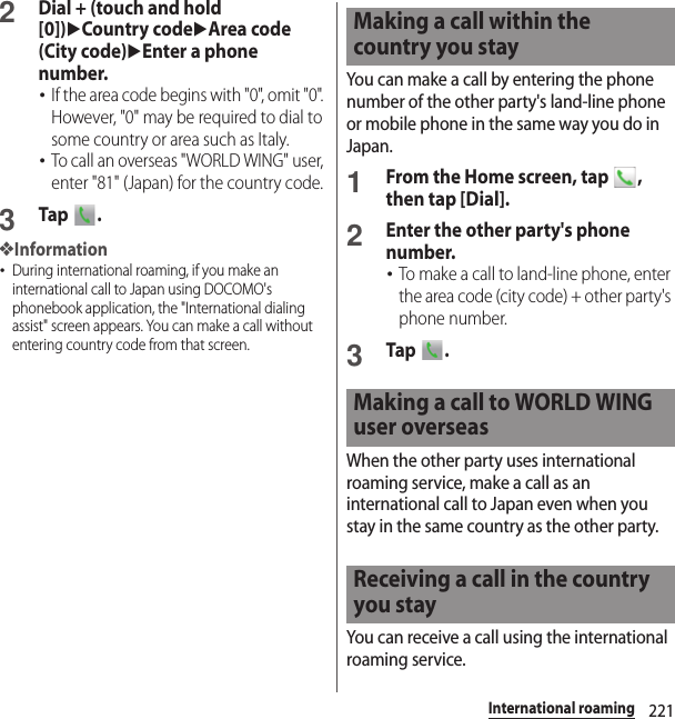 221International roaming2Dial + (touch and hold [0])uCountry codeuArea code (City code)uEnter a phone number.･If the area code begins with &quot;0&quot;, omit &quot;0&quot;. However, &quot;0&quot; may be required to dial to some country or area such as Italy.･To call an overseas &quot;WORLD WING&quot; user, enter &quot;81&quot; (Japan) for the country code.3Tap .❖Information･During international roaming, if you make an international call to Japan using DOCOMO&apos;s phonebook application, the &quot;International dialing assist&quot; screen appears. You can make a call without entering country code from that screen.You can make a call by entering the phone number of the other party&apos;s land-line phone or mobile phone in the same way you do in Japan.1From the Home screen, tap  , then tap [Dial].2Enter the other party&apos;s phone number.･To make a call to land-line phone, enter the area code (city code) + other party&apos;s phone number.3Tap .When the other party uses international roaming service, make a call as an international call to Japan even when you stay in the same country as the other party.You can receive a call using the international roaming service.Making a call within the country you stayMaking a call to WORLD WING user overseasReceiving a call in the country you stay