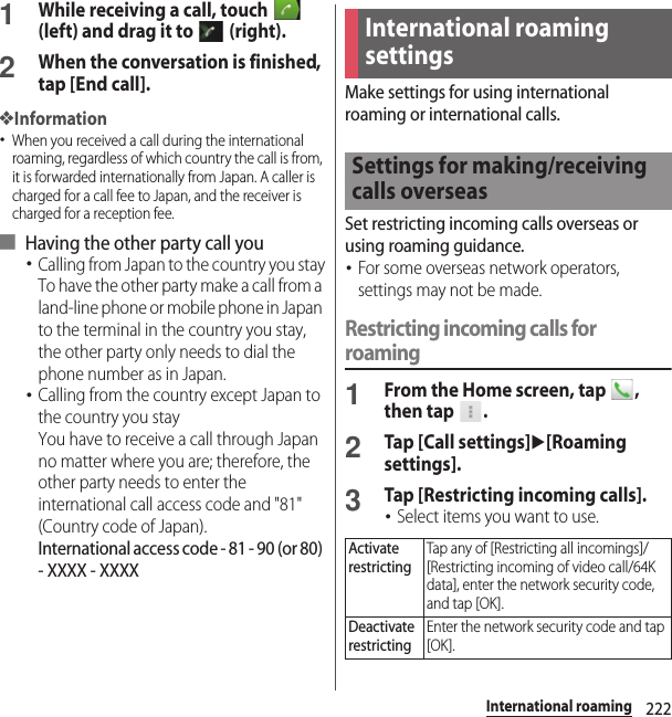 222International roaming1While receiving a call, touch   (left) and drag it to   (right).2When the conversation is finished, tap [End call].❖Information･When you received a call during the international roaming, regardless of which country the call is from, it is forwarded internationally from Japan. A caller is charged for a call fee to Japan, and the receiver is charged for a reception fee.■ Having the other party call you･Calling from Japan to the country you stayTo have the other party make a call from a land-line phone or mobile phone in Japan to the terminal in the country you stay, the other party only needs to dial the phone number as in Japan.･Calling from the country except Japan to the country you stayYou have to receive a call through Japan no matter where you are; therefore, the other party needs to enter the international call access code and &quot;81&quot; (Country code of Japan). International access code - 81 - 90 (or 80) - XXXX - XXXXMake settings for using international roaming or international calls.Set restricting incoming calls overseas or using roaming guidance.･For some overseas network operators, settings may not be made.Restricting incoming calls for roaming1From the Home screen, tap  , then tap  .2Tap [Call settings]u[Roaming settings].3Tap [Restricting incoming calls].･Select items you want to use.International roaming settingsSettings for making/receiving calls overseasActivate restrictingTap any of [Restricting all incomings]/[Restricting incoming of video call/64K data], enter the network security code, and tap [OK].Deactivate restrictingEnter the network security code and tap [OK].