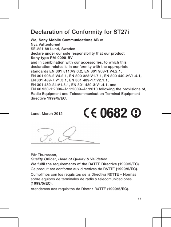 Declaration of Conformity for ST27iWe, Sony Mobile Communications AB ofNya VattentornetSE-221 88 Lund, Swedendeclare under our sole responsibility that our productSony type PM-0090-BVand in combination with our accessories, to which thisdeclaration relates is in conformity with the appropriatestandards EN 301 511:V9.0.2, EN 301 908-1:V4.2.1, EN 301 908-2:V4.2.1, EN 300 328:V1.7.1, EN 300 440-2:V1.4.1, EN 301 489-7:V1.3.1, EN 301 489-17:V2.1.1, EN 301 489-24:V1.5.1, EN 301 489-3:V1.4.1, and EN 60 950-1:2006+A11:2009+A1:2010 following the provisions of,Radio Equipment and Telecommunication Terminal Equipmentdirective 1999/5/EC.Lund, March 2012Pär Thuresson,Quality Officer, Head of Quality &amp; ValidationWe fulfil the requirements of the R&amp;TTE Directive (1999/5/EC).Ce produit est conforme aux directives de R&amp;TTE (1999/5/EC).Cumplimos con los requisitos de la Directiva R&amp;TTE – Normassobre equipos de terminales de radio y telecomunicaciones(1999/5/EC).Atendemos aos requisitos da Diretriz R&amp;TTE (1999/5/EC).11