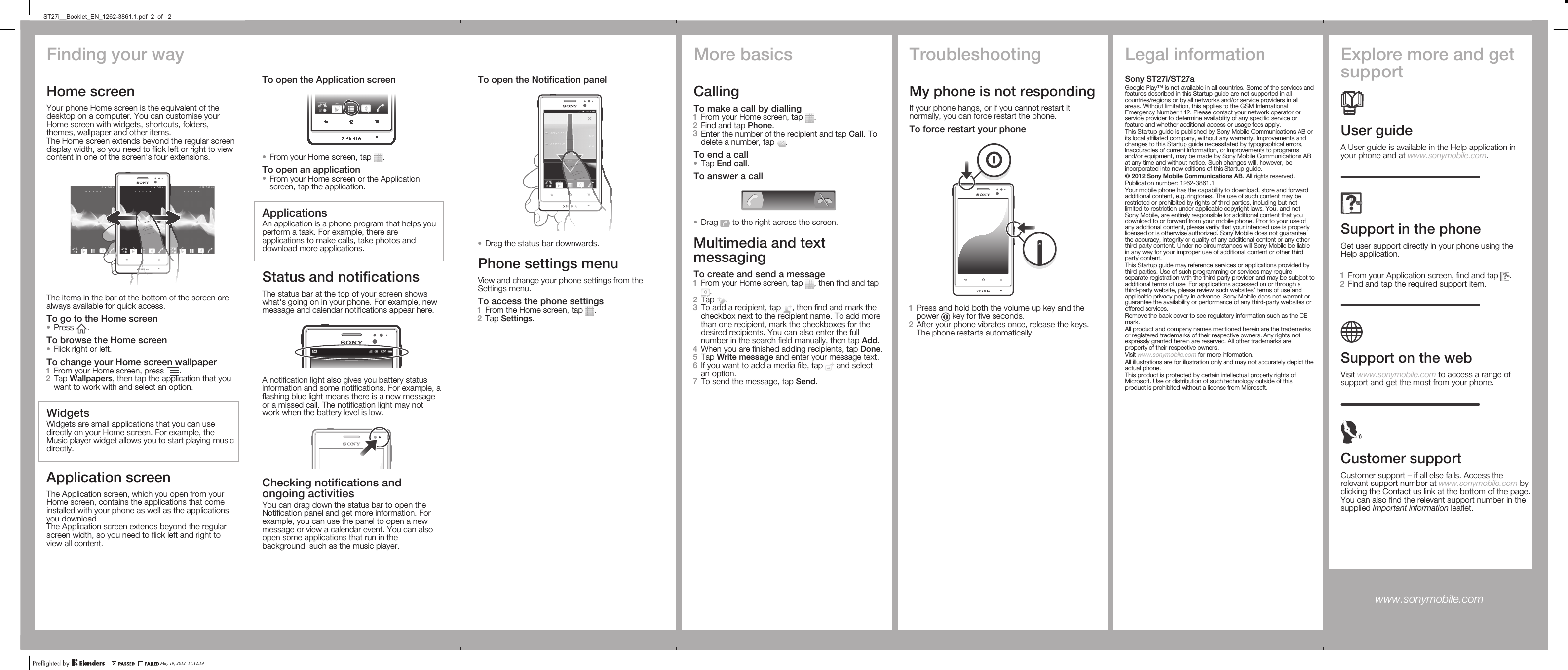 Finding your wayHome screenYour phone Home screen is the equivalent of thedesktop on a computer. You can customise yourHome screen with widgets, shortcuts, folders,themes, wallpaper and other items.The Home screen extends beyond the regular screendisplay width, so you need to flick left or right to viewcontent in one of the screen&apos;s four extensions.The items in the bar at the bottom of the screen arealways available for quick access.To go to the Home screen•Press  .To browse the Home screen•Flick right or left.To change your Home screen wallpaper1From your Home screen, press  .2Tap Wallpapers, then tap the application that youwant to work with and select an option.WidgetsWidgets are small applications that you can usedirectly on your Home screen. For example, theMusic player widget allows you to start playing musicdirectly.Application screenThe Application screen, which you open from yourHome screen, contains the applications that comeinstalled with your phone as well as the applicationsyou download.The Application screen extends beyond the regularscreen width, so you need to flick left and right toview all content.To open the Notification panel•Drag the status bar downwards.Phone settings menuView and change your phone settings from theSettings menu.To access the phone settings1From the Home screen, tap  .2Tap Settings.More basicsCallingTo make a call by dialling1From your Home screen, tap  .2Find and tap Phone.3Enter the number of the recipient and tap Call. Todelete a number, tap  .To end a call•Tap End call.To answer a call•Drag   to the right across the screen.Multimedia and textmessagingTo create and send a message1From your Home screen, tap  , then find and tap.2Tap  .3To add a recipient, tap  , then find and mark thecheckbox next to the recipient name. To add morethan one recipient, mark the checkboxes for thedesired recipients. You can also enter the fullnumber in the search field manually, then tap Add.4When you are finished adding recipients, tap Done.5Tap Write message and enter your message text.6If you want to add a media file, tap   and selectan option.7To send the message, tap Send.TroubleshootingMy phone is not respondingIf your phone hangs, or if you cannot restart itnormally, you can force restart the phone.To force restart your phone1Press and hold both the volume up key and thepower   key for five seconds.2After your phone vibrates once, release the keys.The phone restarts automatically.Legal informationSony ST27i/ST27aGoogle Play™ is not available in all countries. Some of the services andfeatures described in this Startup guide are not supported in allcountries/regions or by all networks and/or service providers in allareas. Without limitation, this applies to the GSM InternationalEmergency Number 112. Please contact your network operator orservice provider to determine availability of any specific service orfeature and whether additional access or usage fees apply.This Startup guide is published by Sony Mobile Communications AB orits local affiliated company, without any warranty. Improvements andchanges to this Startup guide necessitated by typographical errors,inaccuracies of current information, or improvements to programsand/or equipment, may be made by Sony Mobile Communications ABat any time and without notice. Such changes will, however, beincorporated into new editions of this Startup guide.© 2012 Sony Mobile Communications AB. All rights reserved.Publication number: 1262-3861.1Your mobile phone has the capability to download, store and forwardadditional content, e.g. ringtones. The use of such content may berestricted or prohibited by rights of third parties, including but notlimited to restriction under applicable copyright laws. You, and notSony Mobile, are entirely responsible for additional content that youdownload to or forward from your mobile phone. Prior to your use ofany additional content, please verify that your intended use is properlylicensed or is otherwise authorized. Sony Mobile does not guaranteethe accuracy, integrity or quality of any additional content or any otherthird party content. Under no circumstances will Sony Mobile be liablein any way for your improper use of additional content or other thirdparty content.This Startup guide may reference services or applications provided bythird parties. Use of such programming or services may requireseparate registration with the third party provider and may be subject toadditional terms of use. For applications accessed on or through athird-party website, please review such websites’ terms of use andapplicable privacy policy in advance. Sony Mobile does not warrant orguarantee the availability or performance of any third-party websites oroffered services.Remove the back cover to see regulatory information such as the CEmark.All product and company names mentioned herein are the trademarksor registered trademarks of their respective owners. Any rights notexpressly granted herein are reserved. All other trademarks areproperty of their respective owners.Visit www.sonymobile.com for more information.All illustrations are for illustration only and may not accurately depict theactual phone.This product is protected by certain intellectual property rights ofMicrosoft. Use or distribution of such technology outside of thisproduct is prohibited without a license from Microsoft.Explore more and getsupportUser guideA User guide is available in the Help application inyour phone and at www.sonymobile.com.Support in the phoneGet user support directly in your phone using theHelp application.To access the Help application1From your Application screen, find and tap  .2Find and tap the required support item.Support on the webVisit www.sonymobile.com to access a range ofsupport and get the most from your phone.Customer supportCustomer support – if all else fails. Access therelevant support number at www.sonymobile.com byclicking the Contact us link at the bottom of the page.You can also find the relevant support number in thesupplied Important information leaflet.www.sonymobile.com To open the Application screen•From your Home screen, tap  .To open an application•From your Home screen or the Applicationscreen, tap the application.ApplicationsAn application is a phone program that helps youperform a task. For example, there areapplications to make calls, take photos anddownload more applications.Status and notificationsThe status bar at the top of your screen showswhat&apos;s going on in your phone. For example, newmessage and calendar notifications appear here.A notification light also gives you battery statusinformation and some notifications. For example, aflashing blue light means there is a new messageor a missed call. The notification light may notwork when the battery level is low.Checking notifications andongoing activitiesYou can drag down the status bar to open theNotification panel and get more information. Forexample, you can use the panel to open a newmessage or view a calendar event. You can alsoopen some applications that run in thebackground, such as the music player.May 19, 2012  11:12:19ST27i__Booklet_EN_1262-3861.1.pdf  2  of   2