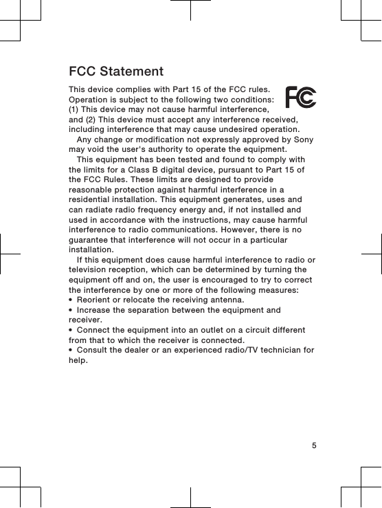FCC StatementThis device complies with Part 15 of the FCC rules.Operation is subject to the following two conditions:(1) This device may not cause harmful interference,and (2) This device must accept any interference received,including interference that may cause undesired operation.Any change or modification not expressly approved by Sonymay void the user&apos;s authority to operate the equipment.This equipment has been tested and found to comply withthe limits for a Class B digital device, pursuant to Part 15 ofthe FCC Rules. These limits are designed to providereasonable protection against harmful interference in aresidential installation. This equipment generates, uses andcan radiate radio frequency energy and, if not installed andused in accordance with the instructions, may cause harmfulinterference to radio communications. However, there is noguarantee that interference will not occur in a particularinstallation.If this equipment does cause harmful interference to radio ortelevision reception, which can be determined by turning theequipment off and on, the user is encouraged to try to correctthe interference by one or more of the following measures:•Reorient or relocate the receiving antenna.•Increase the separation between the equipment andreceiver.•Connect the equipment into an outlet on a circuit differentfrom that to which the receiver is connected.•Consult the dealer or an experienced radio/TV technician forhelp.5