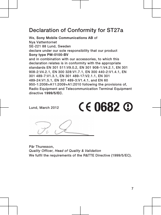 Declaration of Conformity for ST27aWe, Sony Mobile Communications AB ofNya VattentornetSE-221 88 Lund, Swedendeclare under our sole responsibility that our productSony type PM-0100-BVand in combination with our accessories, to which thisdeclaration relates is in conformity with the appropriatestandards EN 301 511:V9.0.2, EN 301 908-1:V4.2.1, EN 301908-2:V4.2.1, EN 300 328:V1.7.1, EN 300 440-2:V1.4.1, EN301 489-7:V1.3.1, EN 301 489-17:V2.1.1, EN 301489-24:V1.5.1, EN 301 489-3:V1.4.1, and EN 60950-1:2006+A11:2009+A1:2010 following the provisions of,Radio Equipment and Telecommunication Terminal Equipmentdirective 1999/5/EC.Lund, March 2012Pär Thuresson,Quality Officer, Head of Quality &amp; ValidationWe fulfil the requirements of the R&amp;TTE Directive (1999/5/EC).7