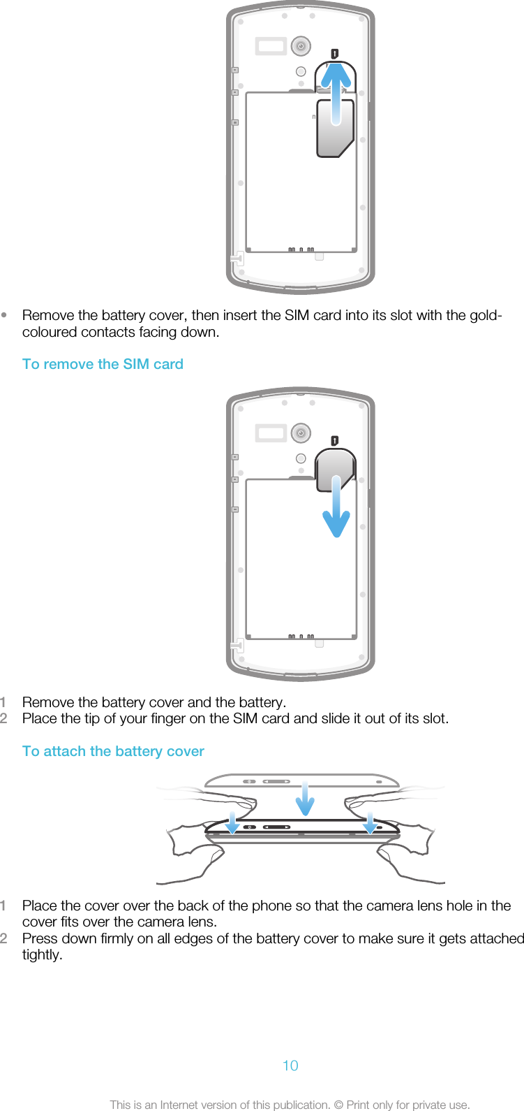 microSD•Remove the battery cover, then insert the SIM card into its slot with the gold-coloured contacts facing down.To remove the SIM card1Remove the battery cover and the battery.2Place the tip of your finger on the SIM card and slide it out of its slot.To attach the battery cover1Place the cover over the back of the phone so that the camera lens hole in thecover fits over the camera lens.2Press down firmly on all edges of the battery cover to make sure it gets attachedtightly.10This is an Internet version of this publication. © Print only for private use.