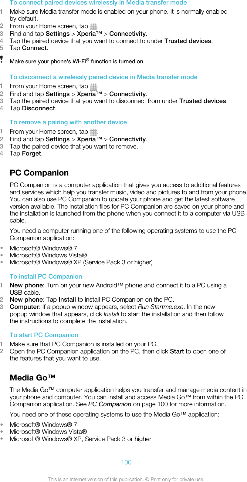 To connect paired devices wirelessly in Media transfer mode1Make sure Media transfer mode is enabled on your phone. It is normally enabledby default.2From your Home screen, tap  .3Find and tap Settings &gt; Xperia™ &gt; Connectivity.4Tap the paired device that you want to connect to under Trusted devices.5Tap Connect.Make sure your phone&apos;s Wi-Fi® function is turned on.To disconnect a wirelessly paired device in Media transfer mode1From your Home screen, tap  .2Find and tap Settings &gt; Xperia™ &gt; Connectivity.3Tap the paired device that you want to disconnect from under Trusted devices.4Tap Disconnect.To remove a pairing with another device1From your Home screen, tap  .2Find and tap Settings &gt; Xperia™ &gt; Connectivity.3Tap the paired device that you want to remove.4Tap Forget.PC CompanionPC Companion is a computer application that gives you access to additional featuresand services which help you transfer music, video and pictures to and from your phone.You can also use PC Companion to update your phone and get the latest softwareversion available. The installation files for PC Companion are saved on your phone andthe installation is launched from the phone when you connect it to a computer via USBcable.You need a computer running one of the following operating systems to use the PCCompanion application:•Microsoft® Windows® 7•Microsoft® Windows Vista®•Microsoft® Windows® XP (Service Pack 3 or higher)To install PC Companion1New phone: Turn on your new Android™ phone and connect it to a PC using aUSB cable.2New phone: Tap Install to install PC Companion on the PC.3Computer: If a popup window appears, select Run Startme.exe. In the newpopup window that appears, click Install to start the installation and then followthe instructions to complete the installation.To start PC Companion1Make sure that PC Companion is installed on your PC.2Open the PC Companion application on the PC, then click Start to open one ofthe features that you want to use.Media Go™The Media Go™ computer application helps you transfer and manage media content inyour phone and computer. You can install and access Media Go™ from within the PCCompanion application. See PC Companion on page 100 for more information.You need one of these operating systems to use the Media Go™ application:•Microsoft® Windows® 7•Microsoft® Windows Vista®•Microsoft® Windows® XP, Service Pack 3 or higher100This is an Internet version of this publication. © Print only for private use.