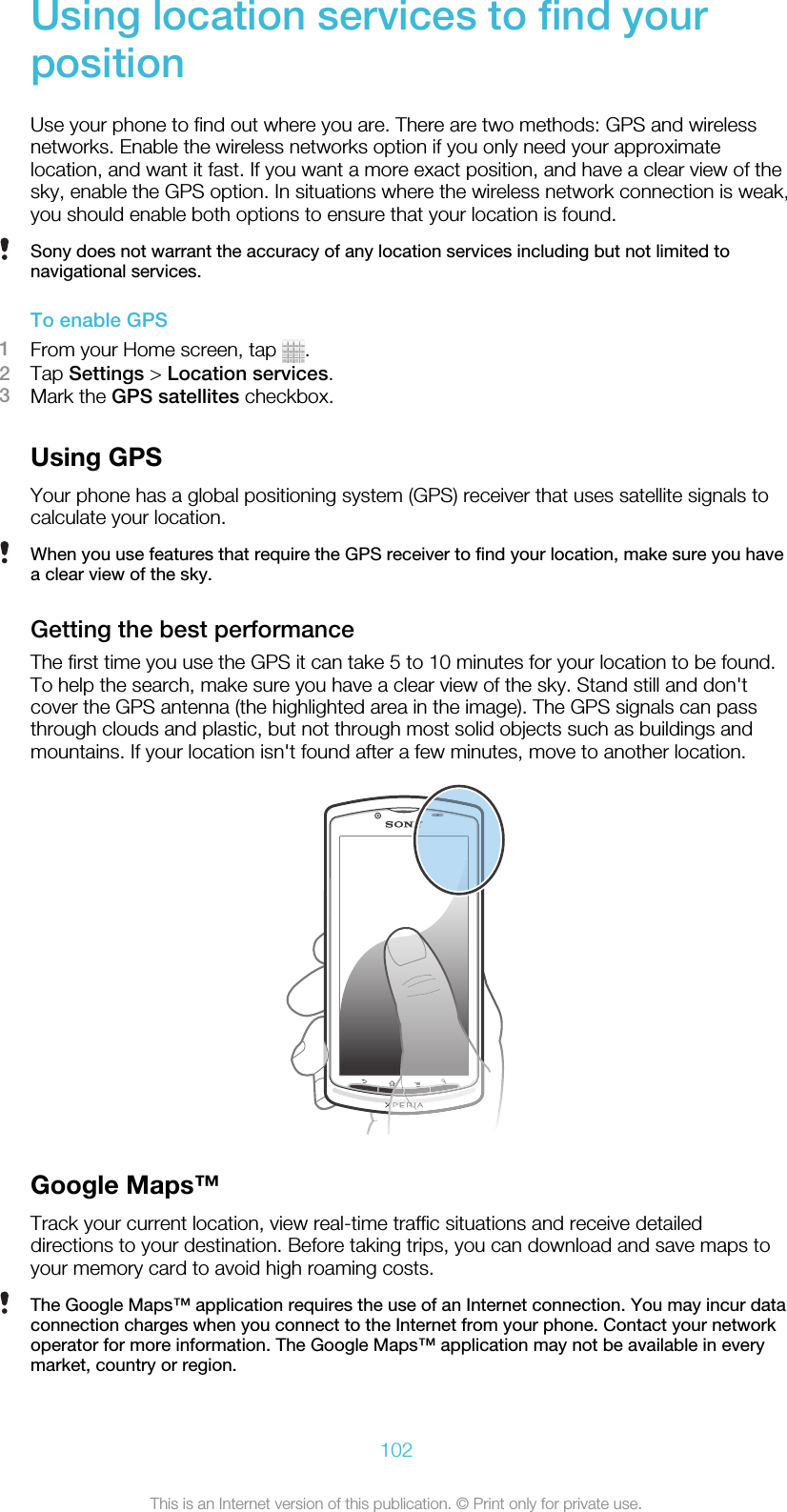 Using location services to find yourpositionUse your phone to find out where you are. There are two methods: GPS and wirelessnetworks. Enable the wireless networks option if you only need your approximatelocation, and want it fast. If you want a more exact position, and have a clear view of thesky, enable the GPS option. In situations where the wireless network connection is weak,you should enable both options to ensure that your location is found.Sony does not warrant the accuracy of any location services including but not limited tonavigational services.To enable GPS1From your Home screen, tap  .2Tap Settings &gt; Location services.3Mark the GPS satellites checkbox.Using GPSYour phone has a global positioning system (GPS) receiver that uses satellite signals tocalculate your location.When you use features that require the GPS receiver to find your location, make sure you havea clear view of the sky.Getting the best performanceThe first time you use the GPS it can take 5 to 10 minutes for your location to be found.To help the search, make sure you have a clear view of the sky. Stand still and don&apos;tcover the GPS antenna (the highlighted area in the image). The GPS signals can passthrough clouds and plastic, but not through most solid objects such as buildings andmountains. If your location isn&apos;t found after a few minutes, move to another location.Google Maps™Track your current location, view real-time traffic situations and receive detaileddirections to your destination. Before taking trips, you can download and save maps toyour memory card to avoid high roaming costs.The Google Maps™ application requires the use of an Internet connection. You may incur dataconnection charges when you connect to the Internet from your phone. Contact your networkoperator for more information. The Google Maps™ application may not be available in everymarket, country or region.102This is an Internet version of this publication. © Print only for private use.