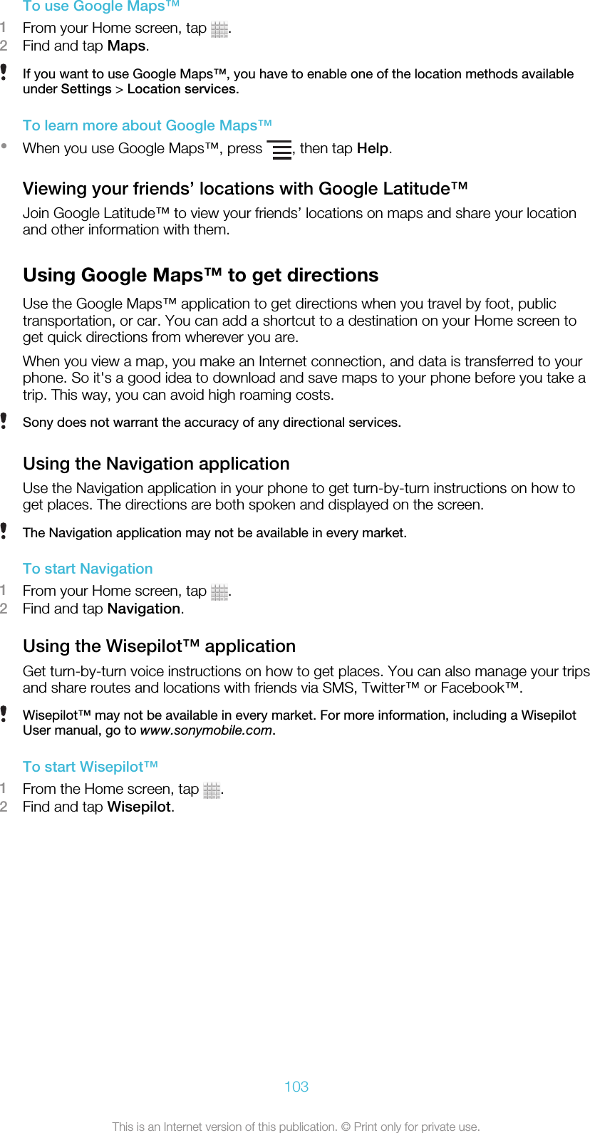 To use Google Maps™1From your Home screen, tap  .2Find and tap Maps.If you want to use Google Maps™, you have to enable one of the location methods availableunder Settings &gt; Location services.To learn more about Google Maps™•When you use Google Maps™, press  , then tap Help.Viewing your friends’ locations with Google Latitude™Join Google Latitude™ to view your friends’ locations on maps and share your locationand other information with them.Using Google Maps™ to get directionsUse the Google Maps™ application to get directions when you travel by foot, publictransportation, or car. You can add a shortcut to a destination on your Home screen toget quick directions from wherever you are.When you view a map, you make an Internet connection, and data is transferred to yourphone. So it&apos;s a good idea to download and save maps to your phone before you take atrip. This way, you can avoid high roaming costs.Sony does not warrant the accuracy of any directional services.Using the Navigation applicationUse the Navigation application in your phone to get turn-by-turn instructions on how toget places. The directions are both spoken and displayed on the screen.The Navigation application may not be available in every market.To start Navigation1From your Home screen, tap  .2Find and tap Navigation.Using the Wisepilot™ applicationGet turn-by-turn voice instructions on how to get places. You can also manage your tripsand share routes and locations with friends via SMS, Twitter™ or Facebook™.Wisepilot™ may not be available in every market. For more information, including a WisepilotUser manual, go to www.sonymobile.com.To start Wisepilot™1From the Home screen, tap  .2Find and tap Wisepilot.103This is an Internet version of this publication. © Print only for private use.