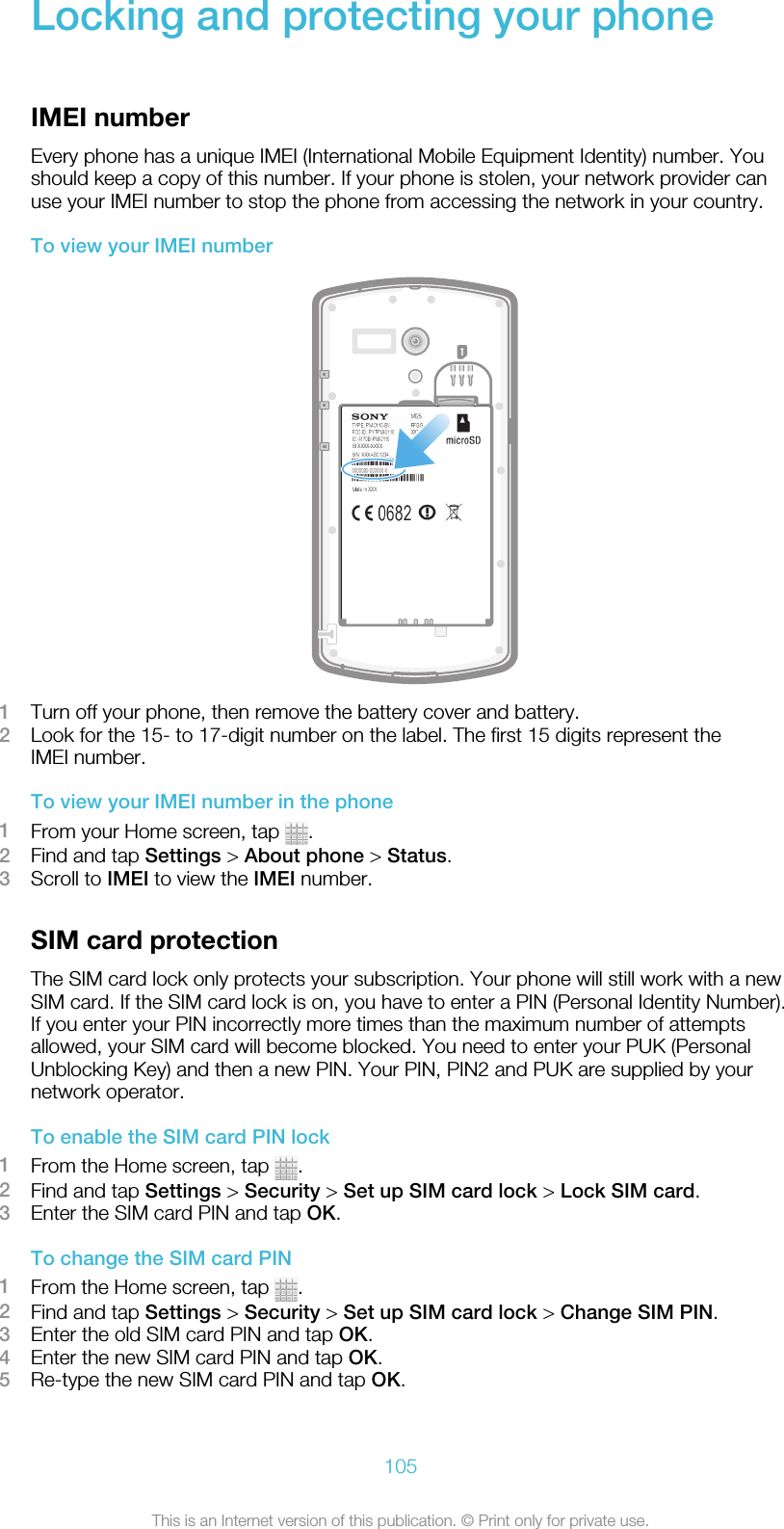 Locking and protecting your phoneIMEI numberEvery phone has a unique IMEI (International Mobile Equipment Identity) number. Youshould keep a copy of this number. If your phone is stolen, your network provider canuse your IMEI number to stop the phone from accessing the network in your country.To view your IMEI number1Turn off your phone, then remove the battery cover and battery.2Look for the 15- to 17-digit number on the label. The first 15 digits represent theIMEI number.To view your IMEI number in the phone1From your Home screen, tap  .2Find and tap Settings &gt; About phone &gt; Status.3Scroll to IMEI to view the IMEI number.SIM card protectionThe SIM card lock only protects your subscription. Your phone will still work with a newSIM card. If the SIM card lock is on, you have to enter a PIN (Personal Identity Number).If you enter your PIN incorrectly more times than the maximum number of attemptsallowed, your SIM card will become blocked. You need to enter your PUK (PersonalUnblocking Key) and then a new PIN. Your PIN, PIN2 and PUK are supplied by yournetwork operator.To enable the SIM card PIN lock1From the Home screen, tap  .2Find and tap Settings &gt; Security &gt; Set up SIM card lock &gt; Lock SIM card.3Enter the SIM card PIN and tap OK.To change the SIM card PIN1From the Home screen, tap  .2Find and tap Settings &gt; Security &gt; Set up SIM card lock &gt; Change SIM PIN.3Enter the old SIM card PIN and tap OK.4Enter the new SIM card PIN and tap OK.5Re-type the new SIM card PIN and tap OK.105This is an Internet version of this publication. © Print only for private use.