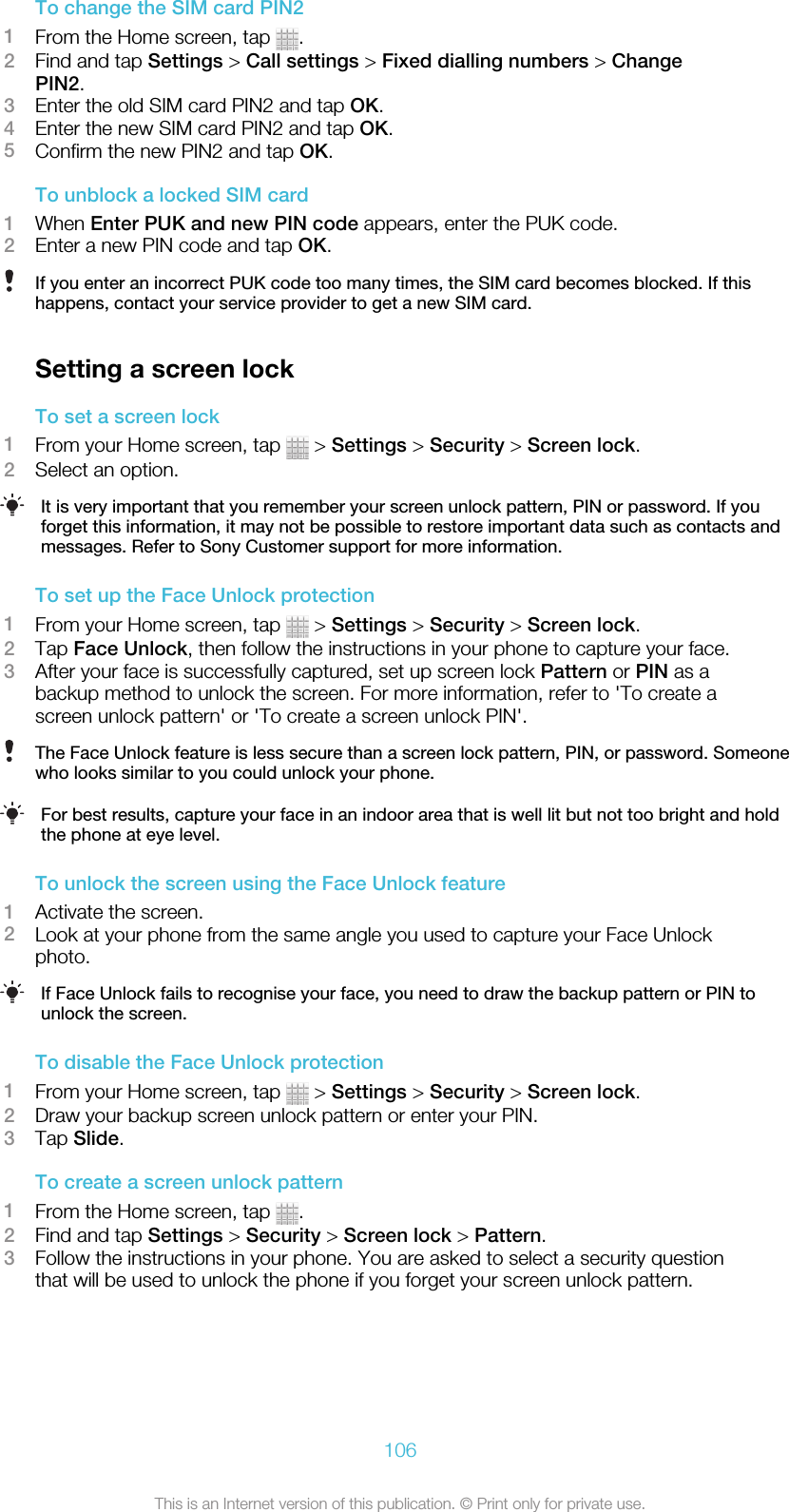 To change the SIM card PIN21From the Home screen, tap  .2Find and tap Settings &gt; Call settings &gt; Fixed dialling numbers &gt; ChangePIN2.3Enter the old SIM card PIN2 and tap OK.4Enter the new SIM card PIN2 and tap OK.5Confirm the new PIN2 and tap OK.To unblock a locked SIM card1When Enter PUK and new PIN code appears, enter the PUK code.2Enter a new PIN code and tap OK.If you enter an incorrect PUK code too many times, the SIM card becomes blocked. If thishappens, contact your service provider to get a new SIM card.Setting a screen lockTo set a screen lock1From your Home screen, tap   &gt; Settings &gt; Security &gt; Screen lock.2Select an option.It is very important that you remember your screen unlock pattern, PIN or password. If youforget this information, it may not be possible to restore important data such as contacts andmessages. Refer to Sony Customer support for more information.To set up the Face Unlock protection1From your Home screen, tap   &gt; Settings &gt; Security &gt; Screen lock.2Tap Face Unlock, then follow the instructions in your phone to capture your face.3After your face is successfully captured, set up screen lock Pattern or PIN as abackup method to unlock the screen. For more information, refer to &apos;To create ascreen unlock pattern&apos; or &apos;To create a screen unlock PIN&apos;.The Face Unlock feature is less secure than a screen lock pattern, PIN, or password. Someonewho looks similar to you could unlock your phone.For best results, capture your face in an indoor area that is well lit but not too bright and holdthe phone at eye level.To unlock the screen using the Face Unlock feature1Activate the screen.2Look at your phone from the same angle you used to capture your Face Unlockphoto.If Face Unlock fails to recognise your face, you need to draw the backup pattern or PIN tounlock the screen.To disable the Face Unlock protection1From your Home screen, tap   &gt; Settings &gt; Security &gt; Screen lock.2Draw your backup screen unlock pattern or enter your PIN.3Tap Slide.To create a screen unlock pattern1From the Home screen, tap  .2Find and tap Settings &gt; Security &gt; Screen lock &gt; Pattern.3Follow the instructions in your phone. You are asked to select a security questionthat will be used to unlock the phone if you forget your screen unlock pattern.106This is an Internet version of this publication. © Print only for private use.