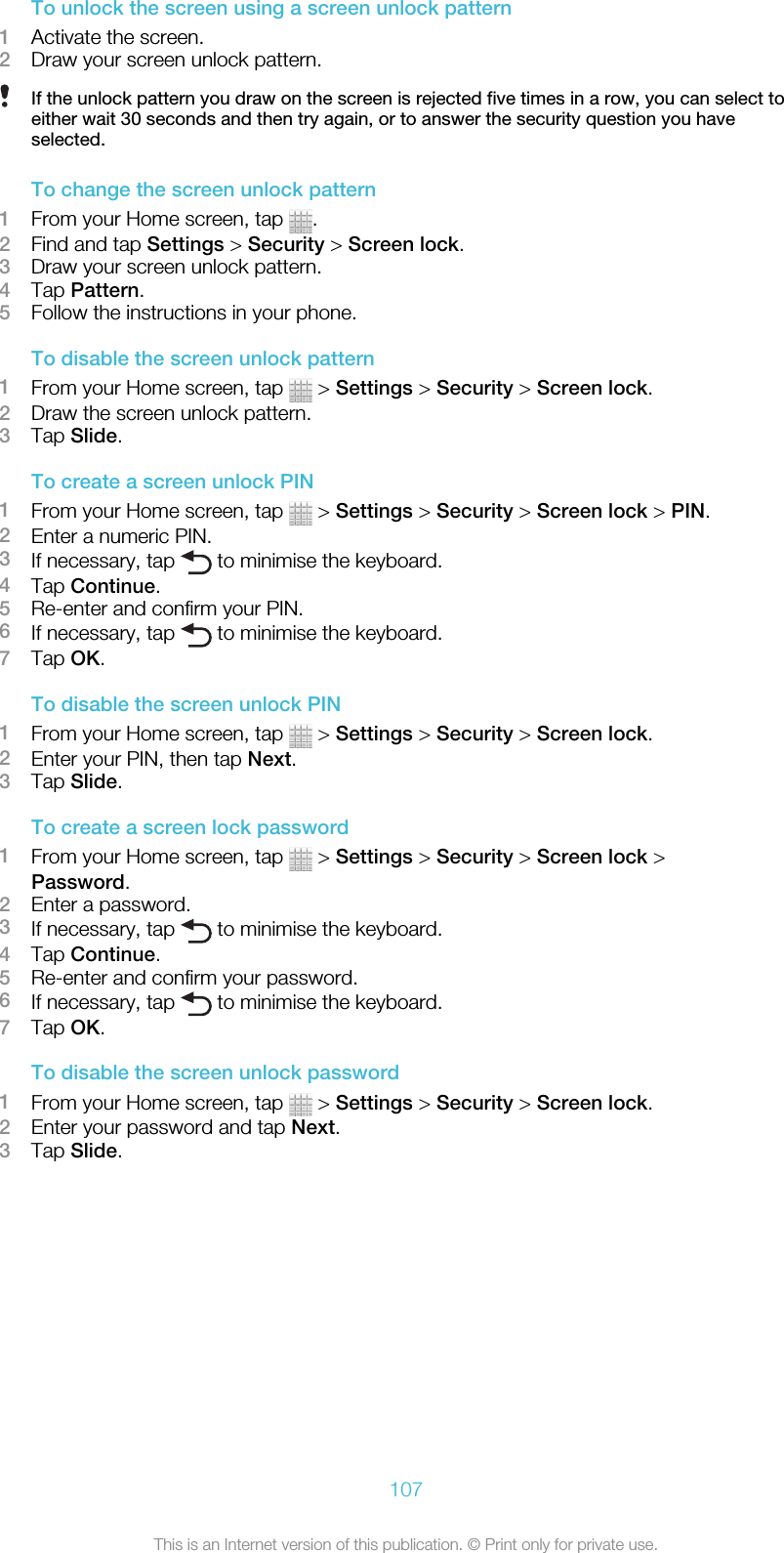 To unlock the screen using a screen unlock pattern1Activate the screen.2Draw your screen unlock pattern.If the unlock pattern you draw on the screen is rejected five times in a row, you can select toeither wait 30 seconds and then try again, or to answer the security question you haveselected.To change the screen unlock pattern1From your Home screen, tap  .2Find and tap Settings &gt; Security &gt; Screen lock.3Draw your screen unlock pattern.4Tap Pattern.5Follow the instructions in your phone.To disable the screen unlock pattern1From your Home screen, tap   &gt; Settings &gt; Security &gt; Screen lock.2Draw the screen unlock pattern.3Tap Slide.To create a screen unlock PIN1From your Home screen, tap   &gt; Settings &gt; Security &gt; Screen lock &gt; PIN.2Enter a numeric PIN.3If necessary, tap   to minimise the keyboard.4Tap Continue.5Re-enter and confirm your PIN.6If necessary, tap   to minimise the keyboard.7Tap OK.To disable the screen unlock PIN1From your Home screen, tap   &gt; Settings &gt; Security &gt; Screen lock.2Enter your PIN, then tap Next.3Tap Slide.To create a screen lock password1From your Home screen, tap   &gt; Settings &gt; Security &gt; Screen lock &gt;Password.2Enter a password.3If necessary, tap   to minimise the keyboard.4Tap Continue.5Re-enter and confirm your password.6If necessary, tap   to minimise the keyboard.7Tap OK.To disable the screen unlock password1From your Home screen, tap   &gt; Settings &gt; Security &gt; Screen lock.2Enter your password and tap Next.3Tap Slide.107This is an Internet version of this publication. © Print only for private use.