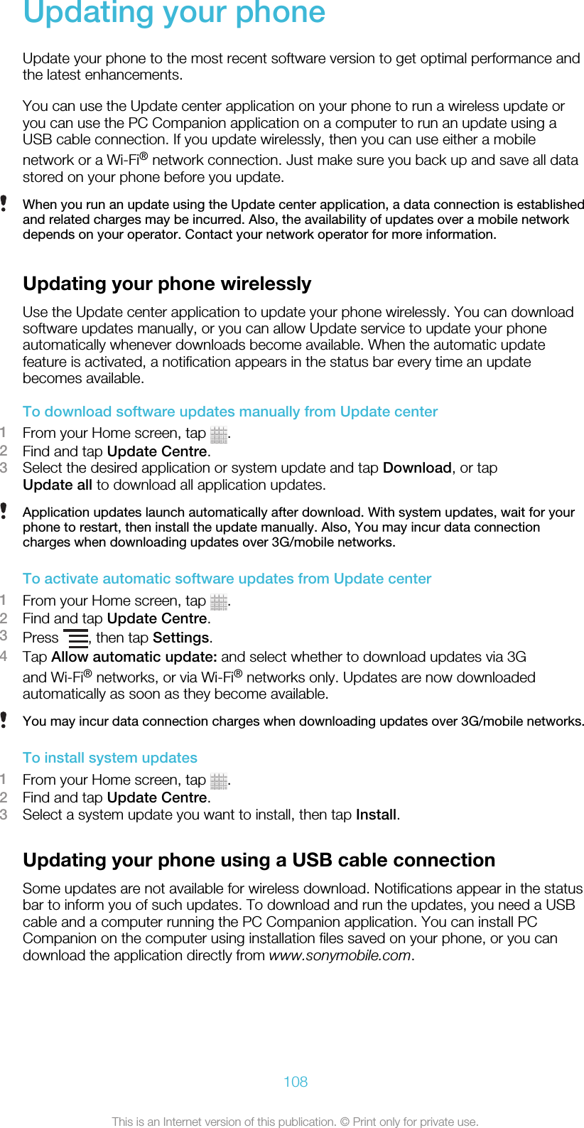 Updating your phoneUpdate your phone to the most recent software version to get optimal performance andthe latest enhancements.You can use the Update center application on your phone to run a wireless update oryou can use the PC Companion application on a computer to run an update using aUSB cable connection. If you update wirelessly, then you can use either a mobilenetwork or a Wi-Fi® network connection. Just make sure you back up and save all datastored on your phone before you update.When you run an update using the Update center application, a data connection is establishedand related charges may be incurred. Also, the availability of updates over a mobile networkdepends on your operator. Contact your network operator for more information.Updating your phone wirelesslyUse the Update center application to update your phone wirelessly. You can downloadsoftware updates manually, or you can allow Update service to update your phoneautomatically whenever downloads become available. When the automatic updatefeature is activated, a notification appears in the status bar every time an updatebecomes available.To download software updates manually from Update center1From your Home screen, tap  .2Find and tap Update Centre.3Select the desired application or system update and tap Download, or tapUpdate all to download all application updates.Application updates launch automatically after download. With system updates, wait for yourphone to restart, then install the update manually. Also, You may incur data connectioncharges when downloading updates over 3G/mobile networks.To activate automatic software updates from Update center1From your Home screen, tap  .2Find and tap Update Centre.3Press  , then tap Settings.4Tap Allow automatic update: and select whether to download updates via 3Gand Wi-Fi® networks, or via Wi-Fi® networks only. Updates are now downloadedautomatically as soon as they become available.You may incur data connection charges when downloading updates over 3G/mobile networks.To install system updates1From your Home screen, tap  .2Find and tap Update Centre.3Select a system update you want to install, then tap Install.Updating your phone using a USB cable connectionSome updates are not available for wireless download. Notifications appear in the statusbar to inform you of such updates. To download and run the updates, you need a USBcable and a computer running the PC Companion application. You can install PCCompanion on the computer using installation files saved on your phone, or you candownload the application directly from www.sonymobile.com.108This is an Internet version of this publication. © Print only for private use.