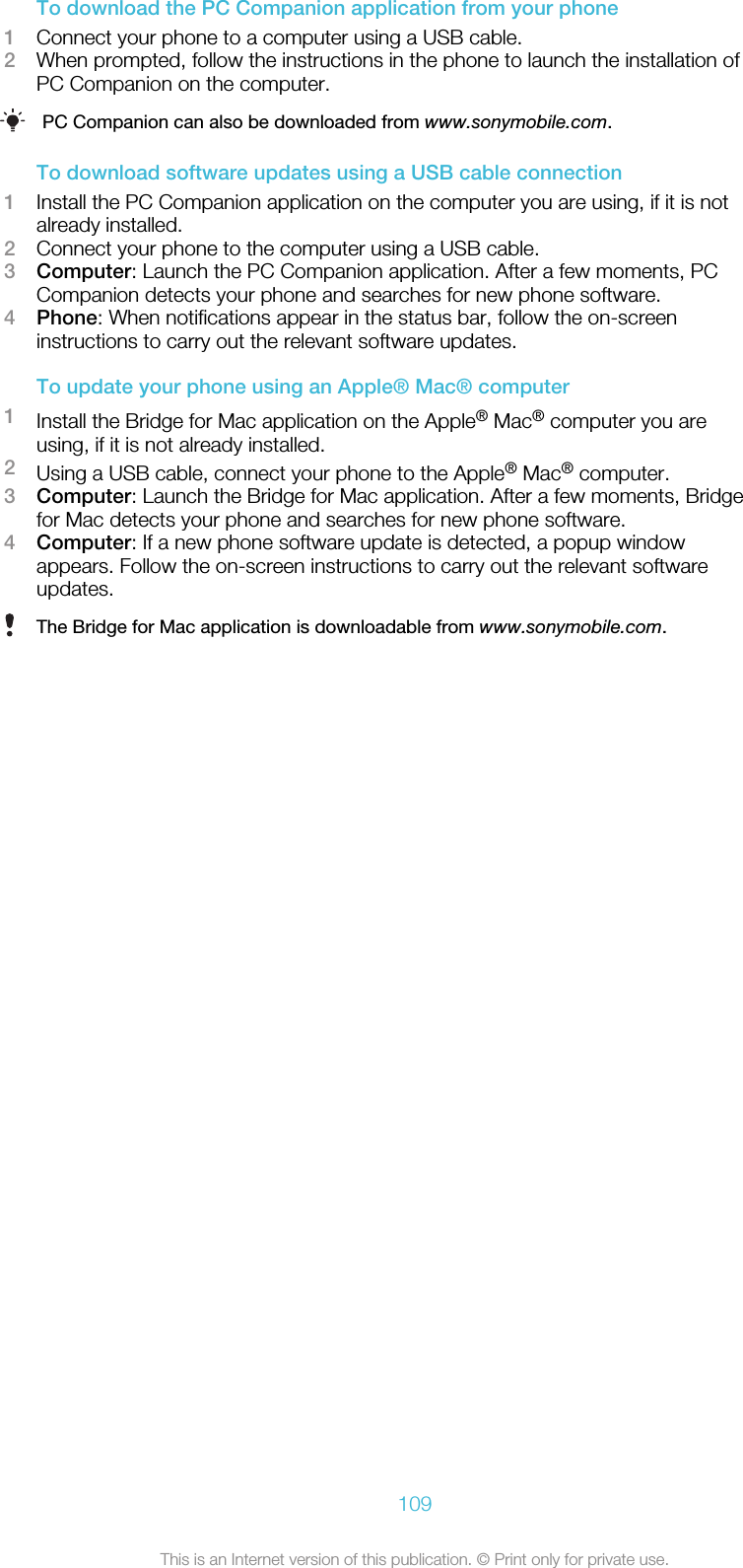 To download the PC Companion application from your phone1Connect your phone to a computer using a USB cable.2When prompted, follow the instructions in the phone to launch the installation ofPC Companion on the computer.PC Companion can also be downloaded from www.sonymobile.com.To download software updates using a USB cable connection1Install the PC Companion application on the computer you are using, if it is notalready installed.2Connect your phone to the computer using a USB cable.3Computer: Launch the PC Companion application. After a few moments, PCCompanion detects your phone and searches for new phone software.4Phone: When notifications appear in the status bar, follow the on-screeninstructions to carry out the relevant software updates.To update your phone using an Apple® Mac® computer1Install the Bridge for Mac application on the Apple® Mac® computer you areusing, if it is not already installed.2Using a USB cable, connect your phone to the Apple® Mac® computer.3Computer: Launch the Bridge for Mac application. After a few moments, Bridgefor Mac detects your phone and searches for new phone software.4Computer: If a new phone software update is detected, a popup windowappears. Follow the on-screen instructions to carry out the relevant softwareupdates.The Bridge for Mac application is downloadable from www.sonymobile.com.109This is an Internet version of this publication. © Print only for private use.