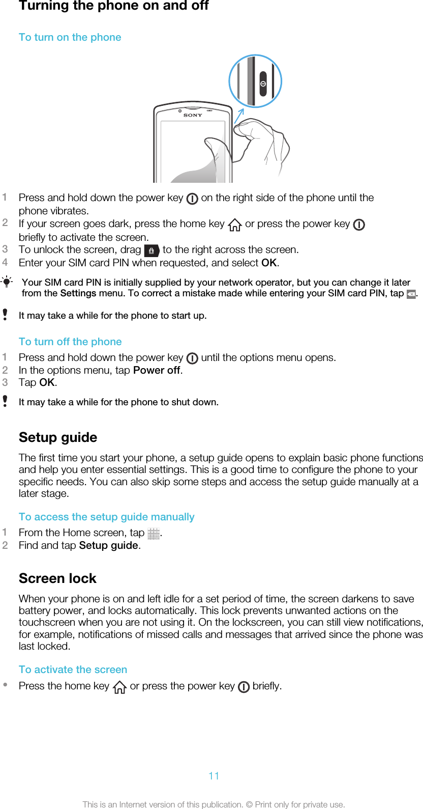 Turning the phone on and offTo turn on the phone1Press and hold down the power key   on the right side of the phone until thephone vibrates.2If your screen goes dark, press the home key   or press the power key briefly to activate the screen.3To unlock the screen, drag   to the right across the screen.4Enter your SIM card PIN when requested, and select OK.Your SIM card PIN is initially supplied by your network operator, but you can change it laterfrom the Settings menu. To correct a mistake made while entering your SIM card PIN, tap  .It may take a while for the phone to start up.To turn off the phone1Press and hold down the power key   until the options menu opens.2In the options menu, tap Power off.3Tap OK.It may take a while for the phone to shut down.Setup guideThe first time you start your phone, a setup guide opens to explain basic phone functionsand help you enter essential settings. This is a good time to configure the phone to yourspecific needs. You can also skip some steps and access the setup guide manually at alater stage.To access the setup guide manually1From the Home screen, tap  .2Find and tap Setup guide.Screen lockWhen your phone is on and left idle for a set period of time, the screen darkens to savebattery power, and locks automatically. This lock prevents unwanted actions on thetouchscreen when you are not using it. On the lockscreen, you can still view notifications,for example, notifications of missed calls and messages that arrived since the phone waslast locked.To activate the screen•Press the home key   or press the power key   briefly.11This is an Internet version of this publication. © Print only for private use.