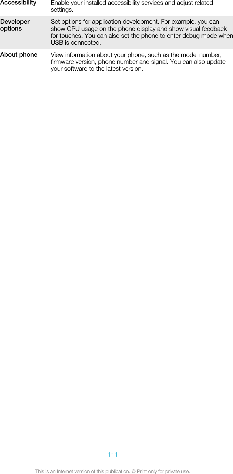 Accessibility Enable your installed accessibility services and adjust relatedsettings.Developeroptions Set options for application development. For example, you canshow CPU usage on the phone display and show visual feedbackfor touches. You can also set the phone to enter debug mode whenUSB is connected.About phone View information about your phone, such as the model number,firmware version, phone number and signal. You can also updateyour software to the latest version.111This is an Internet version of this publication. © Print only for private use.