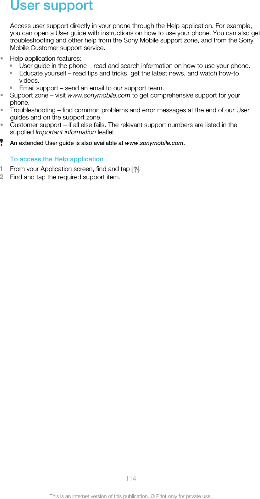 User supportAccess user support directly in your phone through the Help application. For example,you can open a User guide with instructions on how to use your phone. You can also gettroubleshooting and other help from the Sony Mobile support zone, and from the SonyMobile Customer support service.•Help application features:•User guide in the phone – read and search information on how to use your phone.•Educate yourself – read tips and tricks, get the latest news, and watch how-tovideos.•Email support – send an email to our support team.•Support zone – visit www.sonymobile.com to get comprehensive support for yourphone.•Troubleshooting – find common problems and error messages at the end of our Userguides and on the support zone.•Customer support – if all else fails. The relevant support numbers are listed in thesupplied Important information leaflet.An extended User guide is also available at www.sonymobile.com.To access the Help application1From your Application screen, find and tap  .2Find and tap the required support item.114This is an Internet version of this publication. © Print only for private use.