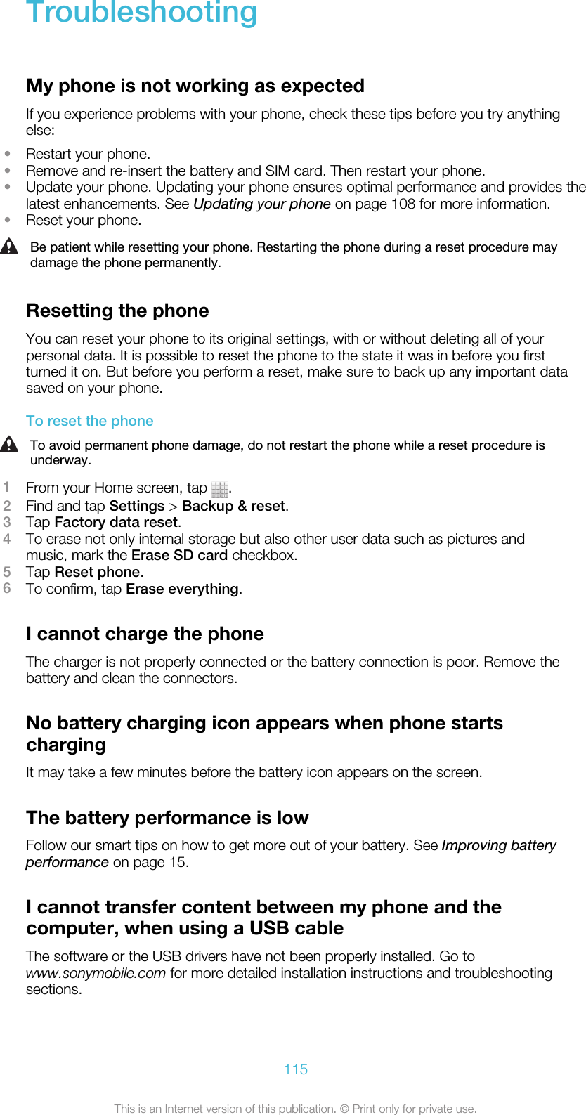 TroubleshootingMy phone is not working as expectedIf you experience problems with your phone, check these tips before you try anythingelse:•Restart your phone.•Remove and re-insert the battery and SIM card. Then restart your phone.•Update your phone. Updating your phone ensures optimal performance and provides thelatest enhancements. See Updating your phone on page 108 for more information.•Reset your phone.Be patient while resetting your phone. Restarting the phone during a reset procedure maydamage the phone permanently.Resetting the phoneYou can reset your phone to its original settings, with or without deleting all of yourpersonal data. It is possible to reset the phone to the state it was in before you firstturned it on. But before you perform a reset, make sure to back up any important datasaved on your phone.To reset the phoneTo avoid permanent phone damage, do not restart the phone while a reset procedure isunderway.1From your Home screen, tap  .2Find and tap Settings &gt; Backup &amp; reset.3Tap Factory data reset.4To erase not only internal storage but also other user data such as pictures andmusic, mark the Erase SD card checkbox.5Tap Reset phone.6To confirm, tap Erase everything.I cannot charge the phoneThe charger is not properly connected or the battery connection is poor. Remove thebattery and clean the connectors.No battery charging icon appears when phone startschargingIt may take a few minutes before the battery icon appears on the screen.The battery performance is lowFollow our smart tips on how to get more out of your battery. See Improving batteryperformance on page 15.I cannot transfer content between my phone and thecomputer, when using a USB cableThe software or the USB drivers have not been properly installed. Go towww.sonymobile.com for more detailed installation instructions and troubleshootingsections.115This is an Internet version of this publication. © Print only for private use.