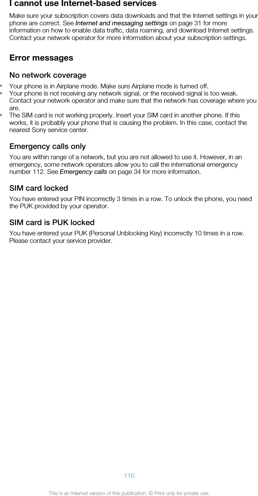 I cannot use Internet-based servicesMake sure your subscription covers data downloads and that the Internet settings in yourphone are correct. See Internet and messaging settings on page 31 for moreinformation on how to enable data traffic, data roaming, and download Internet settings.Contact your network operator for more information about your subscription settings.Error messagesNo network coverage•Your phone is in Airplane mode. Make sure Airplane mode is turned off.•Your phone is not receiving any network signal, or the received signal is too weak.Contact your network operator and make sure that the network has coverage where youare.•The SIM card is not working properly. Insert your SIM card in another phone. If thisworks, it is probably your phone that is causing the problem. In this case, contact thenearest Sony service center.Emergency calls onlyYou are within range of a network, but you are not allowed to use it. However, in anemergency, some network operators allow you to call the international emergencynumber 112. See Emergency calls on page 34 for more information.SIM card lockedYou have entered your PIN incorrectly 3 times in a row. To unlock the phone, you needthe PUK provided by your operator.SIM card is PUK lockedYou have entered your PUK (Personal Unblocking Key) incorrectly 10 times in a row.Please contact your service provider.116This is an Internet version of this publication. © Print only for private use.