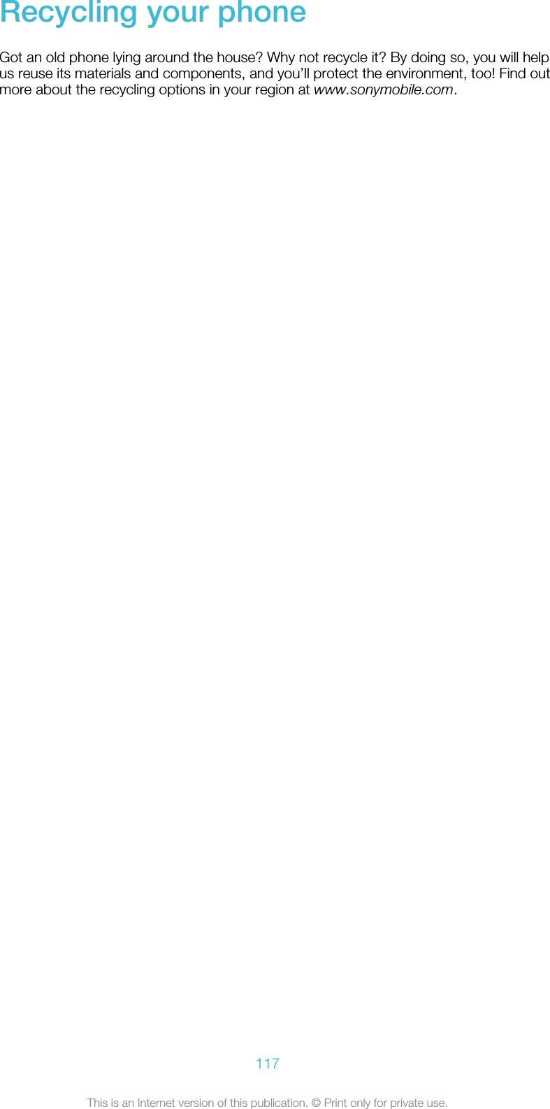 Recycling your phoneGot an old phone lying around the house? Why not recycle it? By doing so, you will helpus reuse its materials and components, and you’ll protect the environment, too! Find outmore about the recycling options in your region at www.sonymobile.com.117This is an Internet version of this publication. © Print only for private use.
