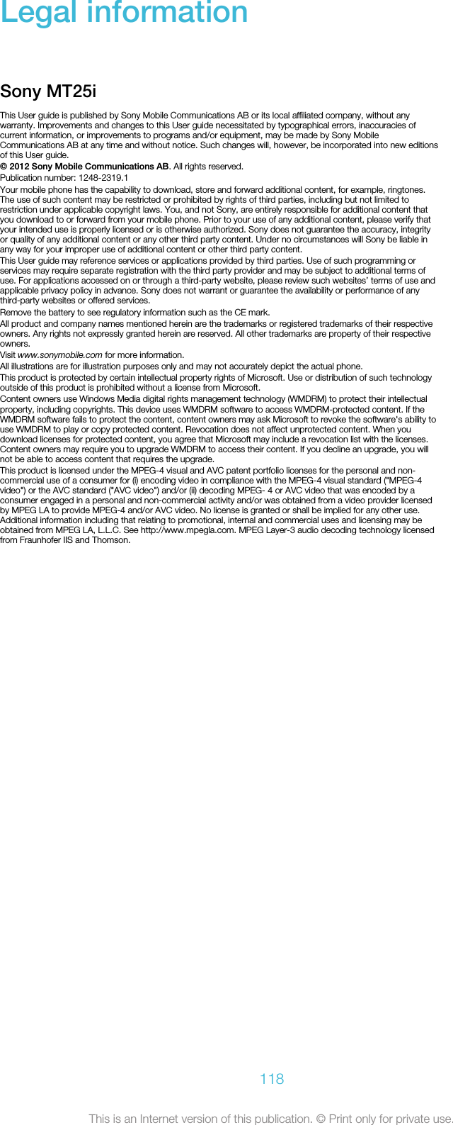 Legal informationSony MT25iThis User guide is published by Sony Mobile Communications AB or its local affiliated company, without anywarranty. Improvements and changes to this User guide necessitated by typographical errors, inaccuracies ofcurrent information, or improvements to programs and/or equipment, may be made by Sony MobileCommunications AB at any time and without notice. Such changes will, however, be incorporated into new editionsof this User guide.© 2012 Sony Mobile Communications AB. All rights reserved.Publication number: 1248-2319.1Your mobile phone has the capability to download, store and forward additional content, for example, ringtones.The use of such content may be restricted or prohibited by rights of third parties, including but not limited torestriction under applicable copyright laws. You, and not Sony, are entirely responsible for additional content thatyou download to or forward from your mobile phone. Prior to your use of any additional content, please verify thatyour intended use is properly licensed or is otherwise authorized. Sony does not guarantee the accuracy, integrityor quality of any additional content or any other third party content. Under no circumstances will Sony be liable inany way for your improper use of additional content or other third party content.This User guide may reference services or applications provided by third parties. Use of such programming orservices may require separate registration with the third party provider and may be subject to additional terms ofuse. For applications accessed on or through a third-party website, please review such websites’ terms of use andapplicable privacy policy in advance. Sony does not warrant or guarantee the availability or performance of anythird-party websites or offered services.Remove the battery to see regulatory information such as the CE mark.All product and company names mentioned herein are the trademarks or registered trademarks of their respectiveowners. Any rights not expressly granted herein are reserved. All other trademarks are property of their respectiveowners.Visit www.sonymobile.com for more information.All illustrations are for illustration purposes only and may not accurately depict the actual phone.This product is protected by certain intellectual property rights of Microsoft. Use or distribution of such technologyoutside of this product is prohibited without a license from Microsoft.Content owners use Windows Media digital rights management technology (WMDRM) to protect their intellectualproperty, including copyrights. This device uses WMDRM software to access WMDRM-protected content. If theWMDRM software fails to protect the content, content owners may ask Microsoft to revoke the software&apos;s ability touse WMDRM to play or copy protected content. Revocation does not affect unprotected content. When youdownload licenses for protected content, you agree that Microsoft may include a revocation list with the licenses.Content owners may require you to upgrade WMDRM to access their content. If you decline an upgrade, you willnot be able to access content that requires the upgrade.This product is licensed under the MPEG-4 visual and AVC patent portfolio licenses for the personal and non-commercial use of a consumer for (i) encoding video in compliance with the MPEG-4 visual standard (&quot;MPEG-4video&quot;) or the AVC standard (&quot;AVC video&quot;) and/or (ii) decoding MPEG- 4 or AVC video that was encoded by aconsumer engaged in a personal and non-commercial activity and/or was obtained from a video provider licensedby MPEG LA to provide MPEG-4 and/or AVC video. No license is granted or shall be implied for any other use.Additional information including that relating to promotional, internal and commercial uses and licensing may beobtained from MPEG LA, L.L.C. See http://www.mpegla.com. MPEG Layer-3 audio decoding technology licensedfrom Fraunhofer IIS and Thomson.118This is an Internet version of this publication. © Print only for private use.
