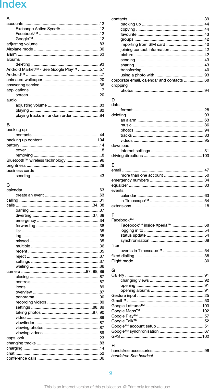 IndexAaccounts ..................................................................12Exchange Active Sync® ..................................12Facebook™ .....................................................12Google™ .........................................................12adjusting volume .....................................................83Airplane mode .........................................................30alarm ........................................................................63albumsdeleting ............................................................93Android Market™ - See Google Play™ ..................57Android™ ..................................................................7animated wallpaper .................................................20answering service ....................................................36applications ...............................................................7screen ..............................................................20audioadjusting volume .............................................83playing .............................................................82playing tracks in random order .......................84Bbacking upcontacts ...........................................................44backing up content ...............................................104battery .....................................................................14cover ..................................................................8removing ............................................................8Bluetooth™ wireless technology .............................96brightness ................................................................29business cardssending ............................................................43Ccalendar ...................................................................63create an event ................................................63calling ......................................................................31calls ...................................................................34, 38barring .............................................................37diverting .....................................................37, 38emergency .......................................................34forwarding .......................................................38list ....................................................................35log ....................................................................35missed .............................................................35multiple ............................................................36recent ..............................................................35reject ................................................................37settings ............................................................37waiting .............................................................36camera .........................................................87, 88, 89closing .............................................................87controls ...........................................................87icons ................................................................89overview ..........................................................87panorama ........................................................90recording videos ..............................................89settings ......................................................88, 89taking photos ............................................87, 90video ................................................................89viewfinder ........................................................87viewing photos ................................................87viewing videos .................................................89caps lock .................................................................23changing tracks .......................................................83charging ...................................................................14chat ..........................................................................52conference calls ......................................................36contacts ...................................................................39backing up .......................................................44copying ............................................................44favourite ...........................................................43groups .............................................................42importing from SIM card .................................40joining contact information ..............................42picture .............................................................42sending ............................................................43sharing .............................................................43transferring ......................................................40using a photo with ...........................................93corporate email, calendar and contacts ..................68croppingphotos .............................................................94Ddateformat ..............................................................28deleting ....................................................................93an alarm ...........................................................63music ...............................................................86photos .............................................................94tracks ...............................................................83videos ..............................................................95downloadInternet settings ...............................................31driving directions ...................................................103Eemail ........................................................................47more than one account ...................................50emergency numbers ................................................34equalizer ..................................................................83eventscalendar ...........................................................63in Timescape™ ...............................................54extensions ...............................................................18FFacebook™Facebook™ inside Xperia™ ............................68logging in to .....................................................54status update ..................................................54synchronisation ...............................................68filterevents in Timescape™ ....................................54fixed dialling ............................................................38Flight mode .............................................................30GGallery .....................................................................91changing views ................................................92opening ...........................................................91opening albums ...............................................91Gesture input ...........................................................25Gmail™ ....................................................................50Google Latitude™ .................................................103Google Maps™ .....................................................102Google Play™ .........................................................57Google Talk™ ..........................................................52Google™ account setup .........................................51Google™ synchronisation .......................................67GPS .......................................................................102Hhandsfree accessories ............................................96handsfree See headset119This is an Internet version of this publication. © Print only for private use.