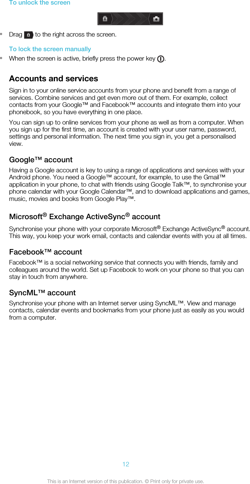 To unlock the screen•Drag   to the right across the screen.To lock the screen manually•When the screen is active, briefly press the power key  .Accounts and servicesSign in to your online service accounts from your phone and benefit from a range ofservices. Combine services and get even more out of them. For example, collectcontacts from your Google™ and Facebook™ accounts and integrate them into yourphonebook, so you have everything in one place.You can sign up to online services from your phone as well as from a computer. Whenyou sign up for the first time, an account is created with your user name, password,settings and personal information. The next time you sign in, you get a personalisedview.Google™ accountHaving a Google account is key to using a range of applications and services with yourAndroid phone. You need a Google™ account, for example, to use the Gmail™application in your phone, to chat with friends using Google Talk™, to synchronise yourphone calendar with your Google Calendar™, and to download applications and games,music, movies and books from Google Play™.Microsoft® Exchange ActiveSync® accountSynchronise your phone with your corporate Microsoft® Exchange ActiveSync® account.This way, you keep your work email, contacts and calendar events with you at all times.Facebook™ accountFacebook™ is a social networking service that connects you with friends, family andcolleagues around the world. Set up Facebook to work on your phone so that you canstay in touch from anywhere.SyncML™ accountSynchronise your phone with an Internet server using SyncML™. View and managecontacts, calendar events and bookmarks from your phone just as easily as you wouldfrom a computer.12This is an Internet version of this publication. © Print only for private use.