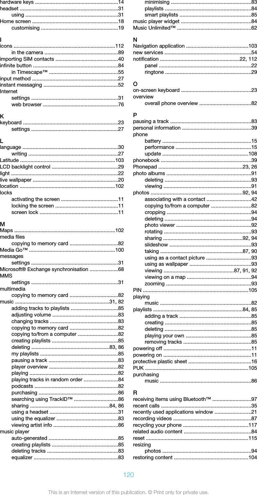 hardware keys .........................................................14headset ....................................................................31using ................................................................31Home screen ...........................................................18customising .....................................................19Iicons ......................................................................112in the camera ...................................................89importing SIM contacts ...........................................40infinite button ...........................................................84in Timescape™ ...............................................55input method ...........................................................27instant messaging ...................................................52Internetsettings ............................................................31web browser ....................................................76Kkeyboard .................................................................23settings ............................................................27Llanguage ..................................................................30writing ..............................................................27Latitude .................................................................103LCD backlight control ..............................................29light ..........................................................................22live wallpaper ...........................................................20location ..................................................................102locksactivating the screen .......................................11locking the screen ...........................................11screen lock ......................................................11MMaps ......................................................................102media filescopying to memory card .................................82Media Go™ ...........................................................100messagessettings ............................................................31Microsoft® Exchange synchronisation ...................68MMSsettings ............................................................31multimediacopying to memory card .................................82music .................................................................31, 82adding tracks to playlists ................................85adjusting volume .............................................83changing tracks ...............................................83copying to memory card .................................82copying to/from a computer ...........................82creating playlists .............................................85deleting ......................................................83, 86my playlists ......................................................85pausing a track ................................................83player overview ...............................................82playing .............................................................82playing tracks in random order .......................84podcasts ..........................................................82purchasing .......................................................86searching using TrackID™ ..............................86sharing .......................................................84, 86using a headset ...............................................31using the equalizer ..........................................83viewing artist info ............................................86music playerauto-generated ................................................85creating playlists .............................................85deleting tracks .................................................83equalizer ..........................................................83minimising .......................................................83playlists ...........................................................84smart playlists .................................................85music player widget ................................................84Music Unlimited™ ...................................................62NNavigation application ...........................................103new services ............................................................54notification .......................................................22, 112panel ................................................................22ringtone ...........................................................29Oon-screen keyboard ................................................23overviewoverall phone overview ....................................82Ppausing a track ........................................................83personal information ................................................39phonebattery .............................................................15performance ....................................................15update ...........................................................108phonebook ..............................................................39Phonepad ..........................................................23, 26photo albums ..........................................................91deleting ............................................................93viewing ............................................................91photos ...............................................................92, 94associating with a contact ..............................42copying to/from a computer ...........................82cropping ..........................................................94deleting ............................................................94photo viewer ....................................................92rotating ............................................................93sharing .......................................................92, 94slideshow ........................................................93taking .........................................................87, 90using as a contact picture ...............................93using as wallpaper ..........................................93viewing ................................................87, 91, 92viewing on a map ............................................94zooming ...........................................................93PIN .........................................................................105playingmusic ...............................................................82playlists ..............................................................84, 85adding a track .................................................85creating ...........................................................85deleting ............................................................85playing your own .............................................85removing tracks ...............................................85powering off ............................................................11powering on .............................................................11protective plastic sheet ...........................................16PUK .......................................................................105purchasingmusic ...............................................................86Rreceiving items using Bluetooth™ ...........................97recent calls ..............................................................35recently used applications window .........................21recording videos ......................................................87recycling your phone .............................................117related audio content ..............................................84reset .......................................................................115resizingphotos .............................................................94restoring content ...................................................104120This is an Internet version of this publication. © Print only for private use.