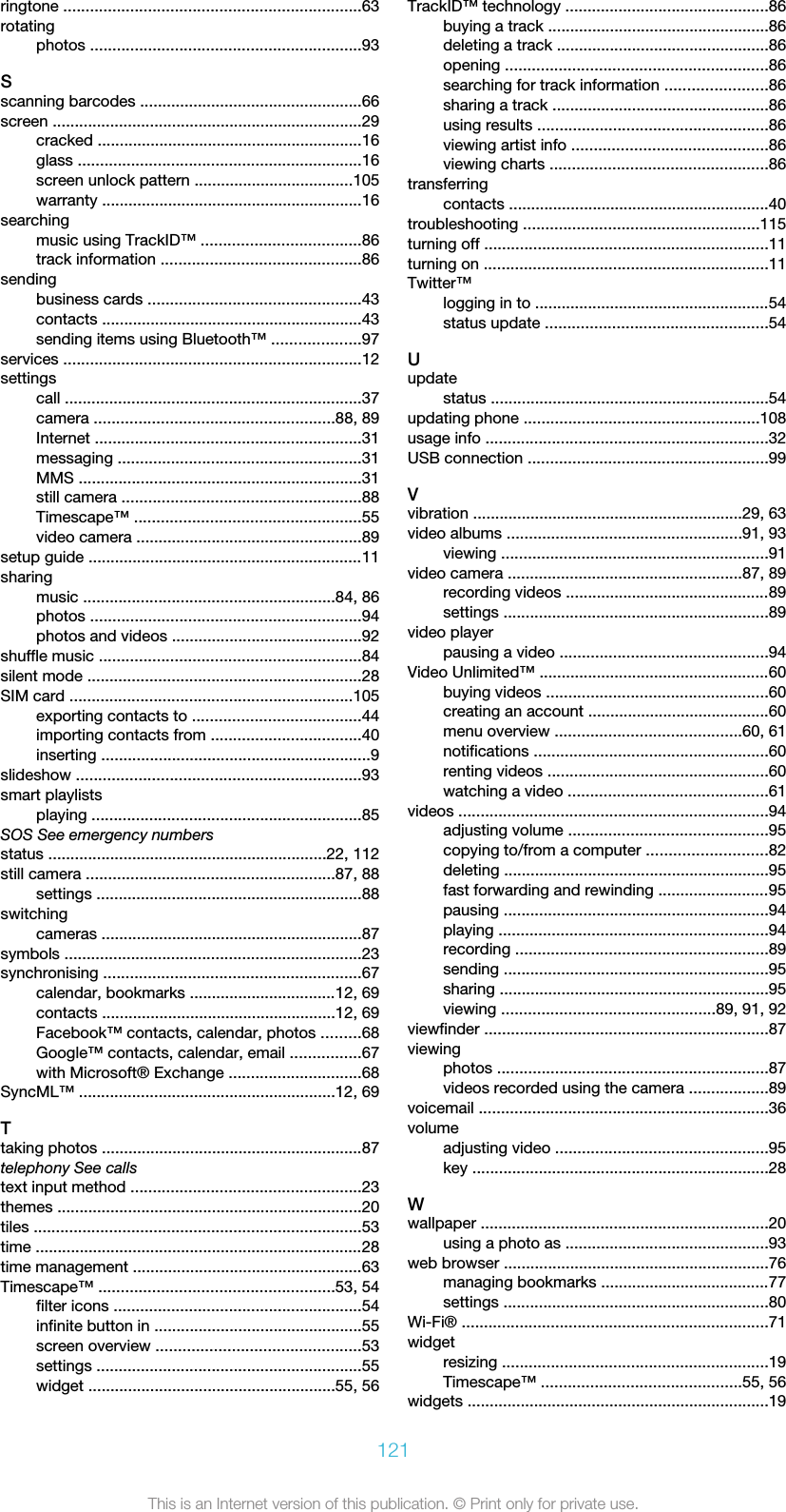 ringtone ...................................................................63rotatingphotos .............................................................93Sscanning barcodes ..................................................66screen ......................................................................29cracked ............................................................16glass ................................................................16screen unlock pattern ....................................105warranty ...........................................................16searchingmusic using TrackID™ ....................................86track information .............................................86sendingbusiness cards ................................................43contacts ...........................................................43sending items using Bluetooth™ ....................97services ...................................................................12settingscall ...................................................................37camera ......................................................88, 89Internet ............................................................31messaging .......................................................31MMS ................................................................31still camera ......................................................88Timescape™ ...................................................55video camera ...................................................89setup guide ..............................................................11sharingmusic .........................................................84, 86photos .............................................................94photos and videos ...........................................92shuffle music ...........................................................84silent mode ..............................................................28SIM card ................................................................105exporting contacts to ......................................44importing contacts from ..................................40inserting .............................................................9slideshow ................................................................93smart playlistsplaying .............................................................85SOS See emergency numbersstatus ...............................................................22, 112still camera ........................................................87, 88settings ............................................................88switchingcameras ...........................................................87symbols ...................................................................23synchronising ..........................................................67calendar, bookmarks .................................12, 69contacts .....................................................12, 69Facebook™ contacts, calendar, photos .........68Google™ contacts, calendar, email ................67with Microsoft® Exchange ..............................68SyncML™ ..........................................................12, 69Ttaking photos ...........................................................87telephony See callstext input method ....................................................23themes .....................................................................20tiles ..........................................................................53time ..........................................................................28time management ....................................................63Timescape™ .....................................................53, 54filter icons ........................................................54infinite button in ...............................................55screen overview ..............................................53settings ............................................................55widget ........................................................55, 56TrackID™ technology ..............................................86buying a track ..................................................86deleting a track ................................................86opening ...........................................................86searching for track information .......................86sharing a track .................................................86using results ....................................................86viewing artist info ............................................86viewing charts .................................................86transferringcontacts ...........................................................40troubleshooting .....................................................115turning off ................................................................11turning on ................................................................11Twitter™logging in to .....................................................54status update ..................................................54Uupdatestatus ...............................................................54updating phone .....................................................108usage info ................................................................32USB connection ......................................................99Vvibration .............................................................29, 63video albums .....................................................91, 93viewing ............................................................91video camera .....................................................87, 89recording videos ..............................................89settings ............................................................89video playerpausing a video ...............................................94Video Unlimited™ ....................................................60buying videos ..................................................60creating an account .........................................60menu overview ..........................................60, 61notifications .....................................................60renting videos ..................................................60watching a video .............................................61videos ......................................................................94adjusting volume .............................................95copying to/from a computer ...........................82deleting ............................................................95fast forwarding and rewinding .........................95pausing ............................................................94playing .............................................................94recording .........................................................89sending ............................................................95sharing .............................................................95viewing ................................................89, 91, 92viewfinder ................................................................87viewingphotos .............................................................87videos recorded using the camera ..................89voicemail .................................................................36volumeadjusting video ................................................95key ...................................................................28Wwallpaper .................................................................20using a photo as ..............................................93web browser ............................................................76managing bookmarks ......................................77settings ............................................................80Wi-Fi® .....................................................................71widgetresizing ............................................................19Timescape™ .............................................55, 56widgets ....................................................................19121This is an Internet version of this publication. © Print only for private use.