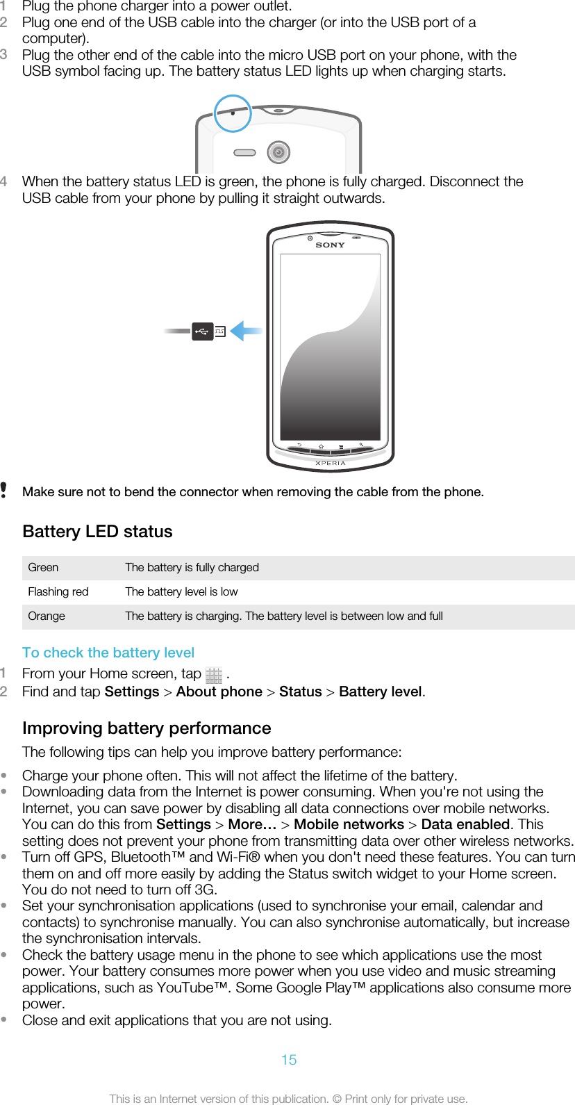 1Plug the phone charger into a power outlet.2Plug one end of the USB cable into the charger (or into the USB port of acomputer).3Plug the other end of the cable into the micro USB port on your phone, with theUSB symbol facing up. The battery status LED lights up when charging starts.4When the battery status LED is green, the phone is fully charged. Disconnect theUSB cable from your phone by pulling it straight outwards.Make sure not to bend the connector when removing the cable from the phone.Battery LED statusGreen The battery is fully chargedFlashing red The battery level is lowOrange The battery is charging. The battery level is between low and fullTo check the battery level1From your Home screen, tap   .2Find and tap Settings &gt; About phone &gt; Status &gt; Battery level.Improving battery performanceThe following tips can help you improve battery performance:•Charge your phone often. This will not affect the lifetime of the battery.•Downloading data from the Internet is power consuming. When you&apos;re not using theInternet, you can save power by disabling all data connections over mobile networks.You can do this from Settings &gt; More… &gt; Mobile networks &gt; Data enabled. Thissetting does not prevent your phone from transmitting data over other wireless networks.•Turn off GPS, Bluetooth™ and Wi-Fi® when you don&apos;t need these features. You can turnthem on and off more easily by adding the Status switch widget to your Home screen.You do not need to turn off 3G.•Set your synchronisation applications (used to synchronise your email, calendar andcontacts) to synchronise manually. You can also synchronise automatically, but increasethe synchronisation intervals.•Check the battery usage menu in the phone to see which applications use the mostpower. Your battery consumes more power when you use video and music streamingapplications, such as YouTube™. Some Google Play™ applications also consume morepower.•Close and exit applications that you are not using.15This is an Internet version of this publication. © Print only for private use.