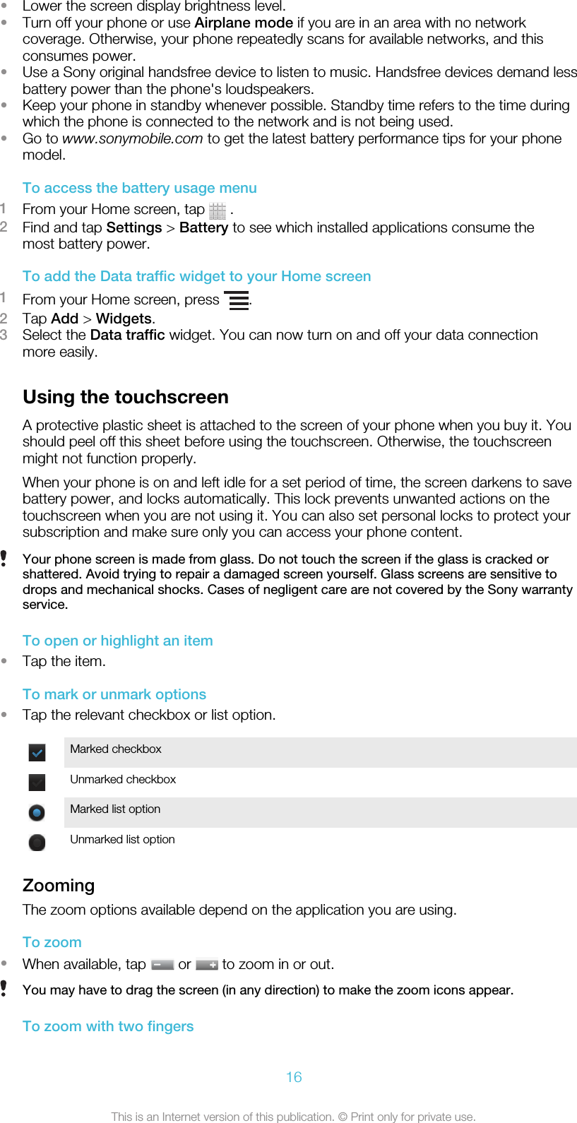 •Lower the screen display brightness level.•Turn off your phone or use Airplane mode if you are in an area with no networkcoverage. Otherwise, your phone repeatedly scans for available networks, and thisconsumes power.•Use a Sony original handsfree device to listen to music. Handsfree devices demand lessbattery power than the phone&apos;s loudspeakers.•Keep your phone in standby whenever possible. Standby time refers to the time duringwhich the phone is connected to the network and is not being used.•Go to www.sonymobile.com to get the latest battery performance tips for your phonemodel.To access the battery usage menu1From your Home screen, tap   .2Find and tap Settings &gt; Battery to see which installed applications consume themost battery power.To add the Data traffic widget to your Home screen1From your Home screen, press  .2Tap Add &gt; Widgets.3Select the Data traffic widget. You can now turn on and off your data connectionmore easily.Using the touchscreenA protective plastic sheet is attached to the screen of your phone when you buy it. Youshould peel off this sheet before using the touchscreen. Otherwise, the touchscreenmight not function properly.When your phone is on and left idle for a set period of time, the screen darkens to savebattery power, and locks automatically. This lock prevents unwanted actions on thetouchscreen when you are not using it. You can also set personal locks to protect yoursubscription and make sure only you can access your phone content.Your phone screen is made from glass. Do not touch the screen if the glass is cracked orshattered. Avoid trying to repair a damaged screen yourself. Glass screens are sensitive todrops and mechanical shocks. Cases of negligent care are not covered by the Sony warrantyservice.To open or highlight an item•Tap the item.To mark or unmark options•Tap the relevant checkbox or list option.Marked checkboxUnmarked checkboxMarked list optionUnmarked list optionZoomingThe zoom options available depend on the application you are using.To zoom•When available, tap   or   to zoom in or out.You may have to drag the screen (in any direction) to make the zoom icons appear.To zoom with two fingers16This is an Internet version of this publication. © Print only for private use.