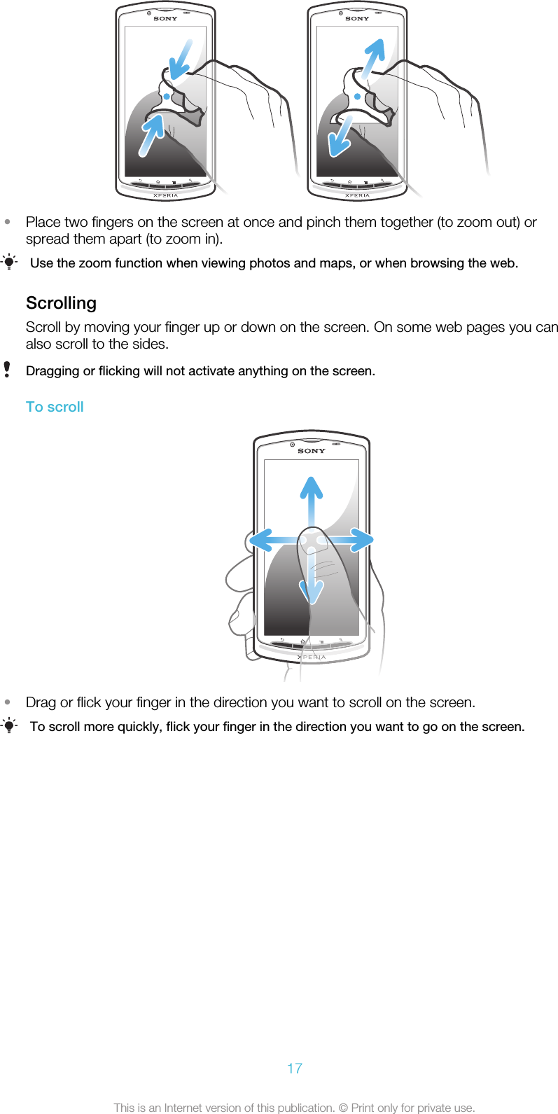 •Place two fingers on the screen at once and pinch them together (to zoom out) orspread them apart (to zoom in).Use the zoom function when viewing photos and maps, or when browsing the web.ScrollingScroll by moving your finger up or down on the screen. On some web pages you canalso scroll to the sides.Dragging or flicking will not activate anything on the screen.To scroll•Drag or flick your finger in the direction you want to scroll on the screen.To scroll more quickly, flick your finger in the direction you want to go on the screen.17This is an Internet version of this publication. © Print only for private use.