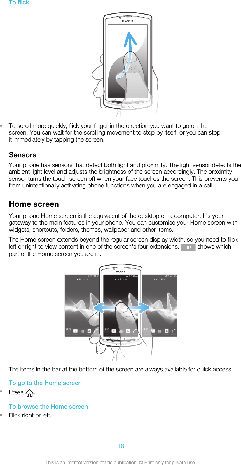 To flick•To scroll more quickly, flick your finger in the direction you want to go on thescreen. You can wait for the scrolling movement to stop by itself, or you can stopit immediately by tapping the screen.SensorsYour phone has sensors that detect both light and proximity. The light sensor detects theambient light level and adjusts the brightness of the screen accordingly. The proximitysensor turns the touch screen off when your face touches the screen. This prevents youfrom unintentionally activating phone functions when you are engaged in a call.Home screenYour phone Home screen is the equivalent of the desktop on a computer. It&apos;s yourgateway to the main features in your phone. You can customise your Home screen withwidgets, shortcuts, folders, themes, wallpaper and other items.The Home screen extends beyond the regular screen display width, so you need to flickleft or right to view content in one of the screen&apos;s four extensions.   shows whichpart of the Home screen you are in.The items in the bar at the bottom of the screen are always available for quick access.To go to the Home screen•Press  .To browse the Home screen•Flick right or left.18This is an Internet version of this publication. © Print only for private use.