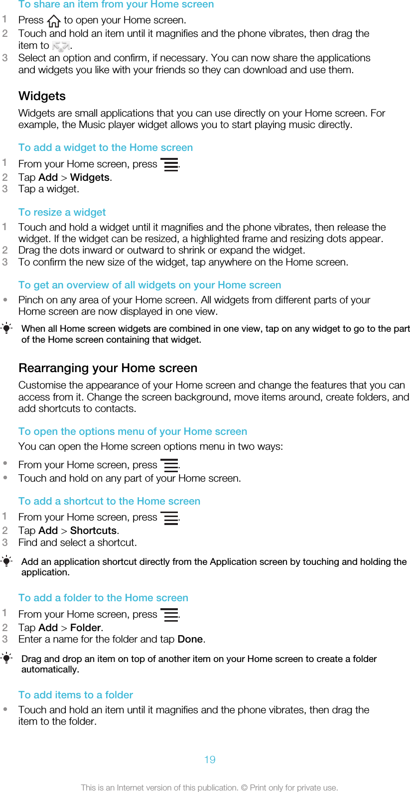 To share an item from your Home screen1Press   to open your Home screen.2Touch and hold an item until it magnifies and the phone vibrates, then drag theitem to  .3Select an option and confirm, if necessary. You can now share the applicationsand widgets you like with your friends so they can download and use them.WidgetsWidgets are small applications that you can use directly on your Home screen. Forexample, the Music player widget allows you to start playing music directly.To add a widget to the Home screen1From your Home screen, press  .2Tap Add &gt; Widgets.3Tap a widget.To resize a widget1Touch and hold a widget until it magnifies and the phone vibrates, then release thewidget. If the widget can be resized, a highlighted frame and resizing dots appear.2Drag the dots inward or outward to shrink or expand the widget.3To confirm the new size of the widget, tap anywhere on the Home screen.To get an overview of all widgets on your Home screen•Pinch on any area of your Home screen. All widgets from different parts of yourHome screen are now displayed in one view.When all Home screen widgets are combined in one view, tap on any widget to go to the partof the Home screen containing that widget.Rearranging your Home screenCustomise the appearance of your Home screen and change the features that you canaccess from it. Change the screen background, move items around, create folders, andadd shortcuts to contacts.To open the options menu of your Home screenYou can open the Home screen options menu in two ways:•From your Home screen, press  .•Touch and hold on any part of your Home screen.To add a shortcut to the Home screen1From your Home screen, press  .2Tap Add &gt; Shortcuts.3Find and select a shortcut.Add an application shortcut directly from the Application screen by touching and holding theapplication.To add a folder to the Home screen1From your Home screen, press  .2Tap Add &gt; Folder.3Enter a name for the folder and tap Done.Drag and drop an item on top of another item on your Home screen to create a folderautomatically.To add items to a folder•Touch and hold an item until it magnifies and the phone vibrates, then drag theitem to the folder.19This is an Internet version of this publication. © Print only for private use.