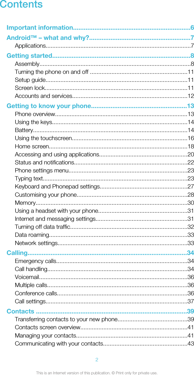 ContentsImportant information..................................................................6Android™ – what and why?.........................................................7Applications........................................................................................7Getting started..............................................................................8Assembly............................................................................................8Turning the phone on and off ...........................................................11Setup guide......................................................................................11Screen lock.......................................................................................11Accounts and services......................................................................12Getting to know your phone......................................................13Phone overview.................................................................................13Using the keys..................................................................................14Battery..............................................................................................14Using the touchscreen......................................................................16Home screen....................................................................................18Accessing and using applications......................................................20Status and notifications.....................................................................22Phone settings menu........................................................................23Typing text........................................................................................23Keyboard and Phonepad settings.....................................................27Customising your phone...................................................................28Memory............................................................................................30Using a headset with your phone......................................................31Internet and messaging settings........................................................31Turning off data traffic.......................................................................32Data roaming....................................................................................33Network settings...............................................................................33Calling..........................................................................................34Emergency calls................................................................................34Call handling.....................................................................................34Voicemail..........................................................................................36Multiple calls.....................................................................................36Conference calls...............................................................................36Call settings......................................................................................37Contacts .....................................................................................39Transferring contacts to your new phone..........................................39Contacts screen overview.................................................................41Managing your contacts....................................................................41Communicating with your contacts...................................................432This is an Internet version of this publication. © Print only for private use.