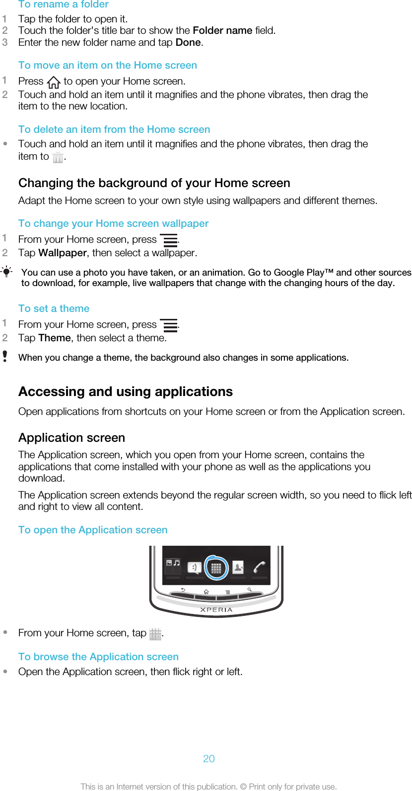 To rename a folder1Tap the folder to open it.2Touch the folder&apos;s title bar to show the Folder name field.3Enter the new folder name and tap Done.To move an item on the Home screen1Press   to open your Home screen.2Touch and hold an item until it magnifies and the phone vibrates, then drag theitem to the new location.To delete an item from the Home screen•Touch and hold an item until it magnifies and the phone vibrates, then drag theitem to  .Changing the background of your Home screenAdapt the Home screen to your own style using wallpapers and different themes.To change your Home screen wallpaper1From your Home screen, press  .2Tap Wallpaper, then select a wallpaper.You can use a photo you have taken, or an animation. Go to Google Play™ and other sourcesto download, for example, live wallpapers that change with the changing hours of the day.To set a theme1From your Home screen, press  .2Tap Theme, then select a theme.When you change a theme, the background also changes in some applications.Accessing and using applicationsOpen applications from shortcuts on your Home screen or from the Application screen.Application screenThe Application screen, which you open from your Home screen, contains theapplications that come installed with your phone as well as the applications youdownload.The Application screen extends beyond the regular screen width, so you need to flick leftand right to view all content.To open the Application screen•From your Home screen, tap  .To browse the Application screen•Open the Application screen, then flick right or left.20This is an Internet version of this publication. © Print only for private use.