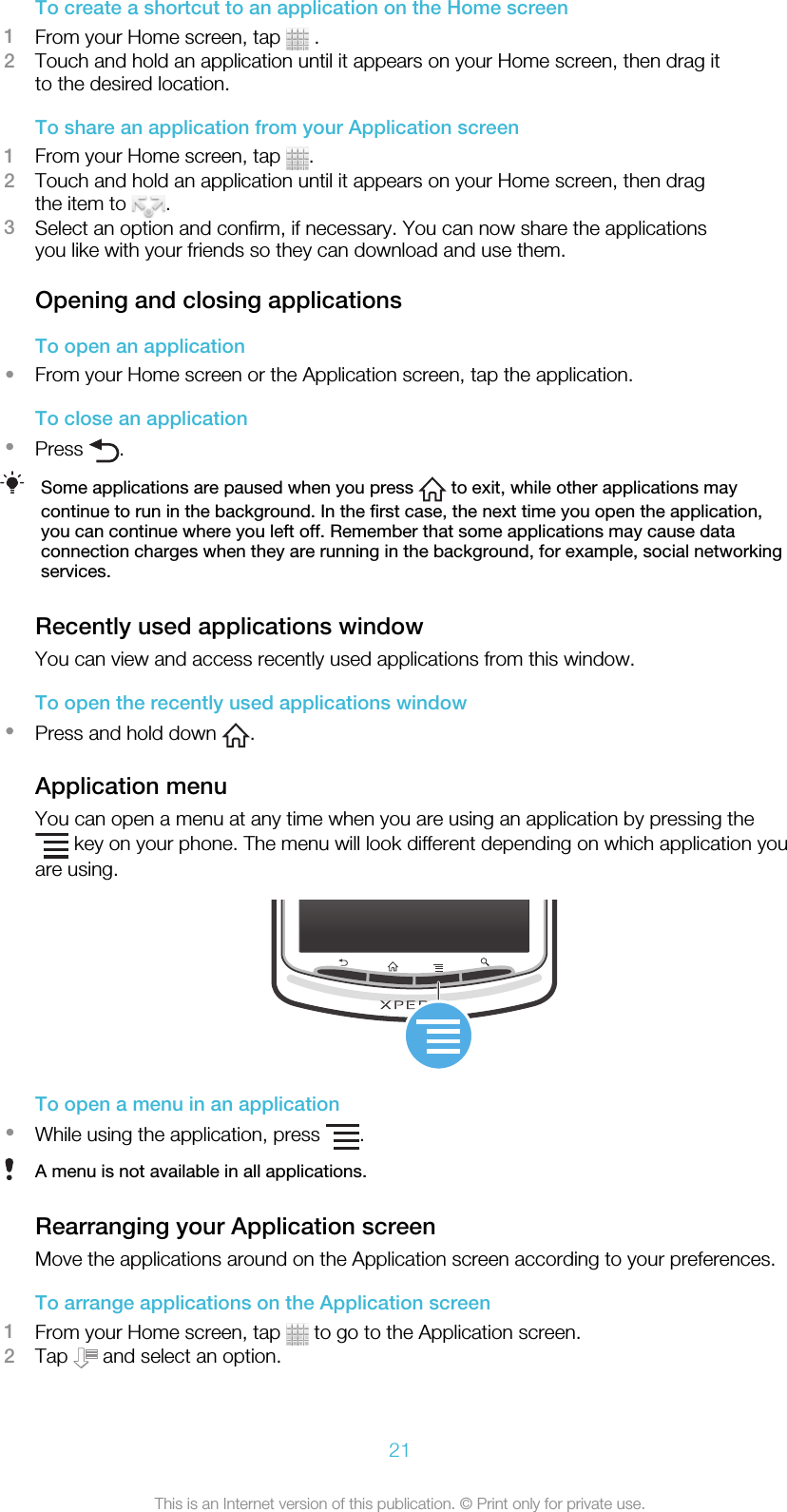 To create a shortcut to an application on the Home screen1From your Home screen, tap   .2Touch and hold an application until it appears on your Home screen, then drag itto the desired location.To share an application from your Application screen1From your Home screen, tap  .2Touch and hold an application until it appears on your Home screen, then dragthe item to  .3Select an option and confirm, if necessary. You can now share the applicationsyou like with your friends so they can download and use them.Opening and closing applicationsTo open an application•From your Home screen or the Application screen, tap the application.To close an application•Press  .Some applications are paused when you press   to exit, while other applications maycontinue to run in the background. In the first case, the next time you open the application,you can continue where you left off. Remember that some applications may cause dataconnection charges when they are running in the background, for example, social networkingservices.Recently used applications windowYou can view and access recently used applications from this window.To open the recently used applications window•Press and hold down  .Application menuYou can open a menu at any time when you are using an application by pressing the key on your phone. The menu will look different depending on which application youare using.To open a menu in an application•While using the application, press  .A menu is not available in all applications.Rearranging your Application screenMove the applications around on the Application screen according to your preferences.To arrange applications on the Application screen1From your Home screen, tap   to go to the Application screen.2Tap   and select an option.21This is an Internet version of this publication. © Print only for private use.