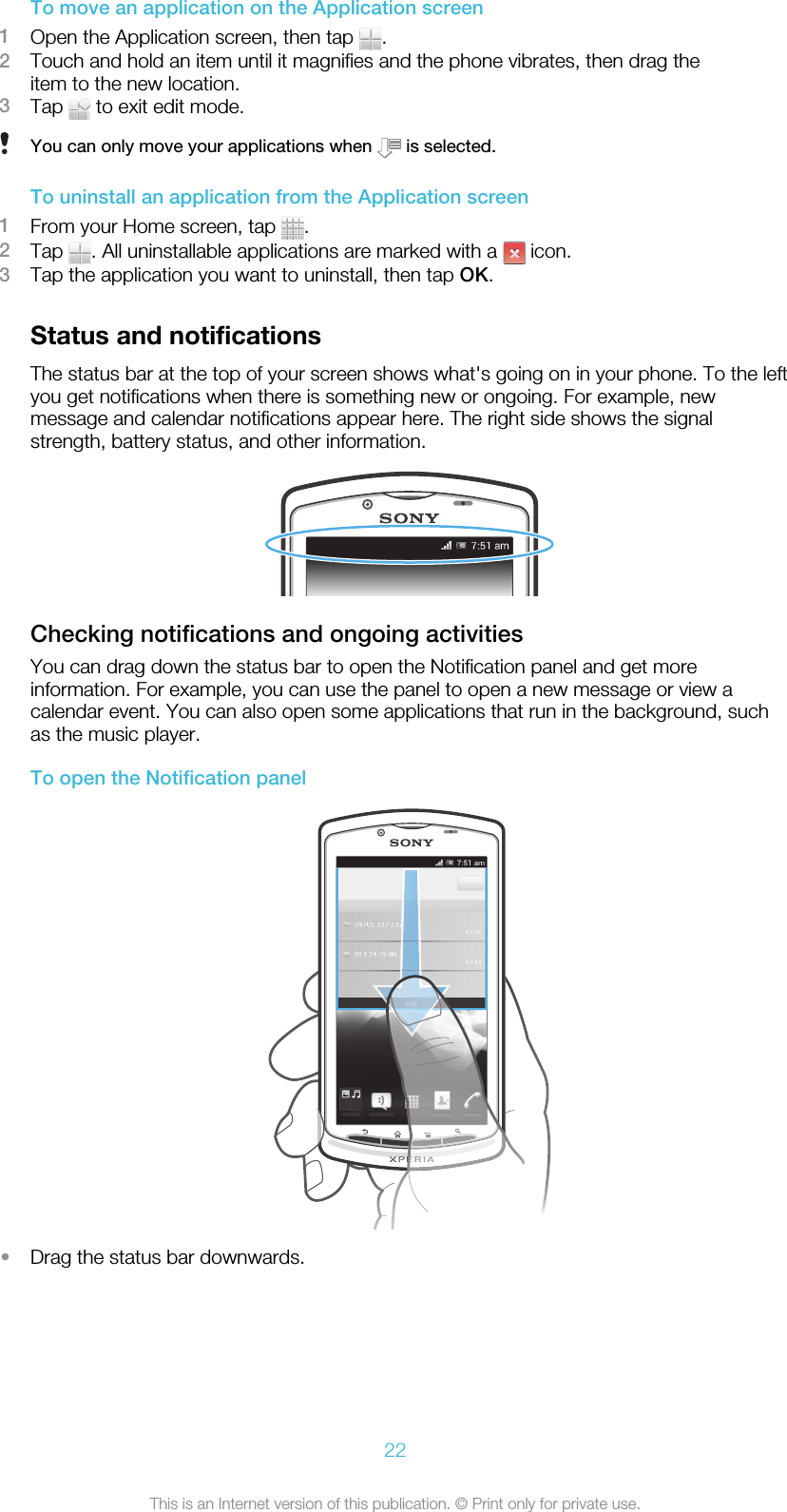 To move an application on the Application screen1Open the Application screen, then tap  .2Touch and hold an item until it magnifies and the phone vibrates, then drag theitem to the new location.3Tap   to exit edit mode.You can only move your applications when   is selected.To uninstall an application from the Application screen1From your Home screen, tap  .2Tap  . All uninstallable applications are marked with a   icon.3Tap the application you want to uninstall, then tap OK.Status and notificationsThe status bar at the top of your screen shows what&apos;s going on in your phone. To the leftyou get notifications when there is something new or ongoing. For example, newmessage and calendar notifications appear here. The right side shows the signalstrength, battery status, and other information.Checking notifications and ongoing activitiesYou can drag down the status bar to open the Notification panel and get moreinformation. For example, you can use the panel to open a new message or view acalendar event. You can also open some applications that run in the background, suchas the music player.To open the Notification panel•Drag the status bar downwards.22This is an Internet version of this publication. © Print only for private use.