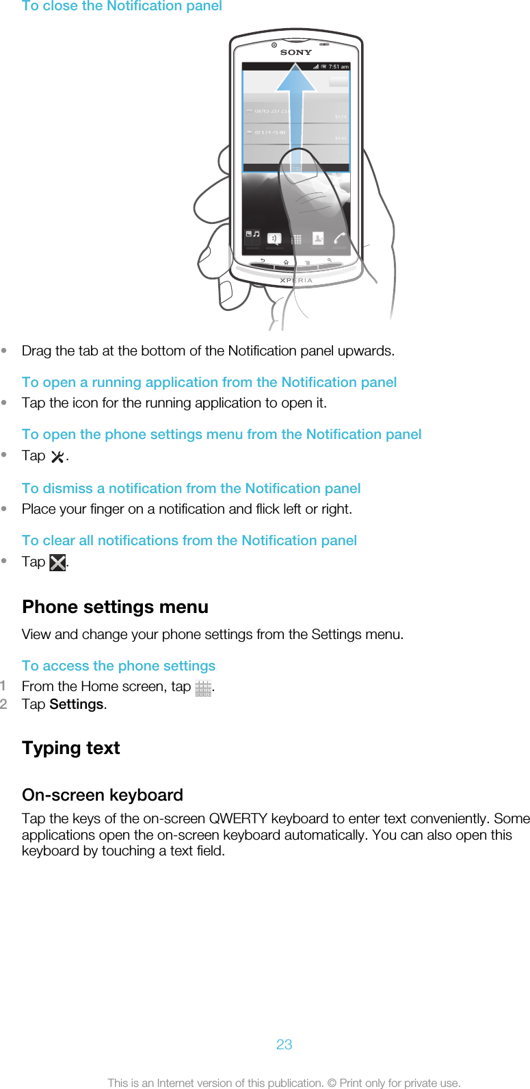 To close the Notification panel•Drag the tab at the bottom of the Notification panel upwards.To open a running application from the Notification panel•Tap the icon for the running application to open it.To open the phone settings menu from the Notification panel•Tap  .To dismiss a notification from the Notification panel•Place your finger on a notification and flick left or right.To clear all notifications from the Notification panel•Tap  .Phone settings menuView and change your phone settings from the Settings menu.To access the phone settings1From the Home screen, tap  .2Tap Settings.Typing textOn-screen keyboardTap the keys of the on-screen QWERTY keyboard to enter text conveniently. Someapplications open the on-screen keyboard automatically. You can also open thiskeyboard by touching a text field.23This is an Internet version of this publication. © Print only for private use.