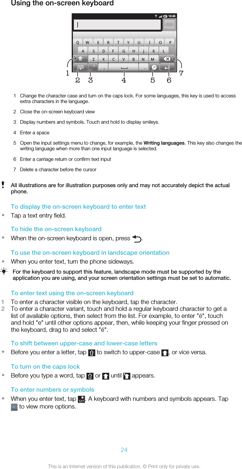 Using the on-screen keyboard12:453G,.QW E R T Y U I O PASDFGHJKLZXCVBNM57164321 Change the character case and turn on the caps lock. For some languages, this key is used to accessextra characters in the language.2 Close the on-screen keyboard view3 Display numbers and symbols. Touch and hold to display smileys.4 Enter a space5 Open the input settings menu to change, for example, the Writing languages. This key also changes thewriting language when more than one input language is selected.6 Enter a carriage return or confirm text input7 Delete a character before the cursorAll illustrations are for illustration purposes only and may not accurately depict the actualphone.To display the on-screen keyboard to enter text•Tap a text entry field.To hide the on-screen keyboard•When the on-screen keyboard is open, press  .To use the on-screen keyboard in landscape orientation•When you enter text, turn the phone sideways.For the keyboard to support this feature, landscape mode must be supported by theapplication you are using, and your screen orientation settings must be set to automatic.To enter text using the on-screen keyboard1To enter a character visible on the keyboard, tap the character.2To enter a character variant, touch and hold a regular keyboard character to get alist of available options, then select from the list. For example, to enter &quot;é&quot;, touchand hold &quot;e&quot; until other options appear, then, while keeping your finger pressed onthe keyboard, drag to and select &quot;é&quot;.To shift between upper-case and lower-case letters•Before you enter a letter, tap   to switch to upper-case  , or vice versa.To turn on the caps lock•Before you type a word, tap   or   until   appears.To enter numbers or symbols•When you enter text, tap  . A keyboard with numbers and symbols appears. Tap to view more options.24This is an Internet version of this publication. © Print only for private use.