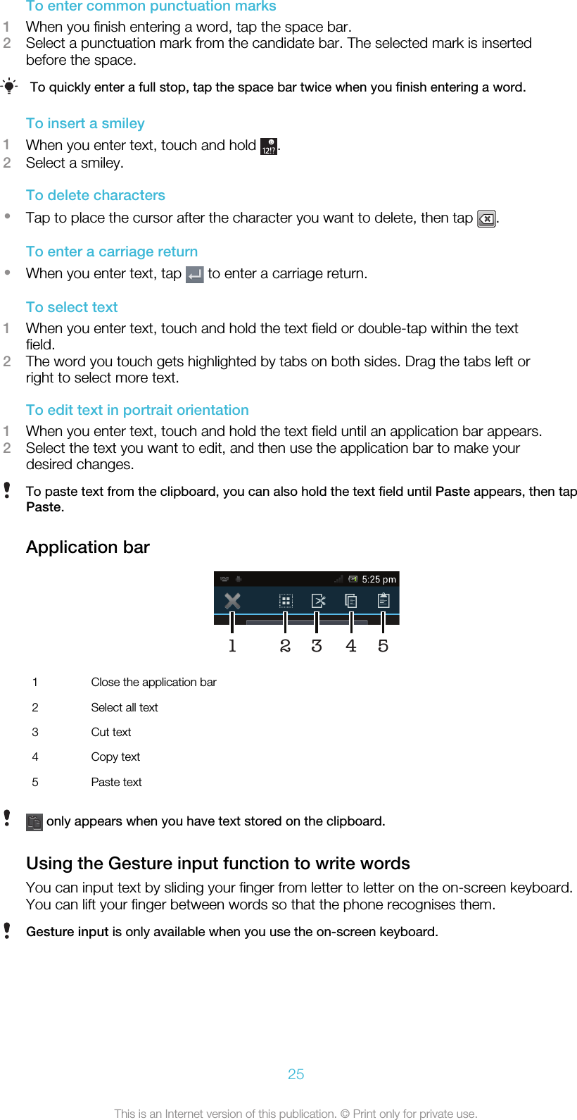 To enter common punctuation marks1When you finish entering a word, tap the space bar.2Select a punctuation mark from the candidate bar. The selected mark is insertedbefore the space.To quickly enter a full stop, tap the space bar twice when you finish entering a word.To insert a smiley1When you enter text, touch and hold  .2Select a smiley.To delete characters•Tap to place the cursor after the character you want to delete, then tap  .To enter a carriage return•When you enter text, tap   to enter a carriage return.To select text1When you enter text, touch and hold the text field or double-tap within the textfield.2The word you touch gets highlighted by tabs on both sides. Drag the tabs left orright to select more text.To edit text in portrait orientation1When you enter text, touch and hold the text field until an application bar appears.2Select the text you want to edit, and then use the application bar to make yourdesired changes.To paste text from the clipboard, you can also hold the text field until Paste appears, then tapPaste.Application bar451231Close the application bar2 Select all text3 Cut text4 Copy text5 Paste text only appears when you have text stored on the clipboard.Using the Gesture input function to write wordsYou can input text by sliding your finger from letter to letter on the on-screen keyboard.You can lift your finger between words so that the phone recognises them.Gesture input is only available when you use the on-screen keyboard.25This is an Internet version of this publication. © Print only for private use.