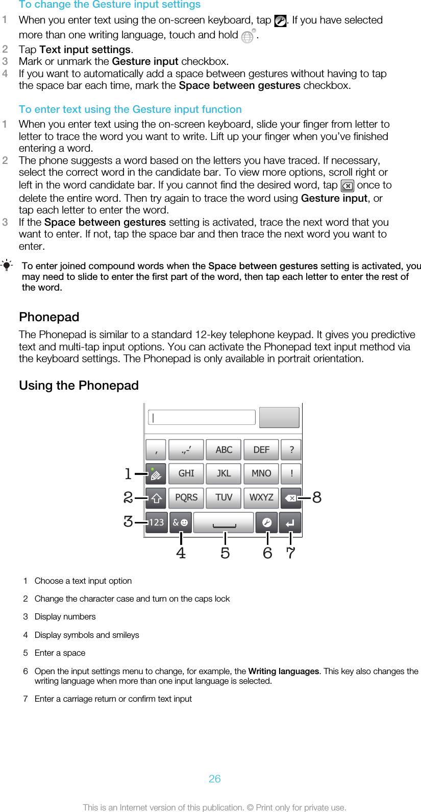 To change the Gesture input settings1When you enter text using the on-screen keyboard, tap  . If you have selectedmore than one writing language, touch and hold  .2Tap Text input settings.3Mark or unmark the Gesture input checkbox.4If you want to automatically add a space between gestures without having to tapthe space bar each time, mark the Space between gestures checkbox.To enter text using the Gesture input function1When you enter text using the on-screen keyboard, slide your finger from letter toletter to trace the word you want to write. Lift up your finger when you’ve finishedentering a word.2The phone suggests a word based on the letters you have traced. If necessary,select the correct word in the candidate bar. To view more options, scroll right orleft in the word candidate bar. If you cannot find the desired word, tap   once todelete the entire word. Then try again to trace the word using Gesture input, ortap each letter to enter the word.3If the Space between gestures setting is activated, trace the next word that youwant to enter. If not, tap the space bar and then trace the next word you want toenter.To enter joined compound words when the Space between gestures setting is activated, youmay need to slide to enter the first part of the word, then tap each letter to enter the rest ofthe word.PhonepadThe Phonepad is similar to a standard 12-key telephone keypad. It gives you predictivetext and multi-tap input options. You can activate the Phonepad text input method viathe keyboard settings. The Phonepad is only available in portrait orientation.Using the Phonepad178’’’ .-ABC DEF ?JKL MNOGHI !TUV WXYZPQRS512334 621Choose a text input option2 Change the character case and turn on the caps lock3 Display numbers4 Display symbols and smileys5 Enter a space6 Open the input settings menu to change, for example, the Writing languages. This key also changes thewriting language when more than one input language is selected.7 Enter a carriage return or confirm text input26This is an Internet version of this publication. © Print only for private use.