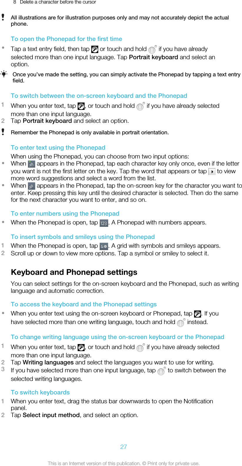 8 Delete a character before the cursorAll illustrations are for illustration purposes only and may not accurately depict the actualphone.To open the Phonepad for the first time•Tap a text entry field, then tap   or touch and hold   if you have alreadyselected more than one input language. Tap Portrait keyboard and select anoption.Once you’ve made the setting, you can simply activate the Phonepad by tapping a text entryfield.To switch between the on-screen keyboard and the Phonepad1When you enter text, tap  , or touch and hold   if you have already selectedmore than one input language.2Tap Portrait keyboard and select an option.Remember the Phonepad is only available in portrait orientation.To enter text using the PhonepadWhen using the Phonepad, you can choose from two input options:•When   appears in the Phonepad, tap each character key only once, even if the letteryou want is not the first letter on the key. Tap the word that appears or tap   to viewmore word suggestions and select a word from the list.•When   appears in the Phonepad, tap the on-screen key for the character you want toenter. Keep pressing this key until the desired character is selected. Then do the samefor the next character you want to enter, and so on.To enter numbers using the Phonepad•When the Phonepad is open, tap  . A Phonepad with numbers appears.To insert symbols and smileys using the Phonepad1When the Phonepad is open, tap  . A grid with symbols and smileys appears.2Scroll up or down to view more options. Tap a symbol or smiley to select it.Keyboard and Phonepad settingsYou can select settings for the on-screen keyboard and the Phonepad, such as writinglanguage and automatic correction.To access the keyboard and the Phonepad settings•When you enter text using the on-screen keyboard or Phonepad, tap  . If youhave selected more than one writing language, touch and hold   instead.To change writing language using the on-screen keyboard or the Phonepad1When you enter text, tap  , or touch and hold   if you have already selectedmore than one input language.2Tap Writing languages and select the languages you want to use for writing.3If you have selected more than one input language, tap   to switch between theselected writing languages.To switch keyboards1When you enter text, drag the status bar downwards to open the Notificationpanel.2Tap Select input method, and select an option.27This is an Internet version of this publication. © Print only for private use.