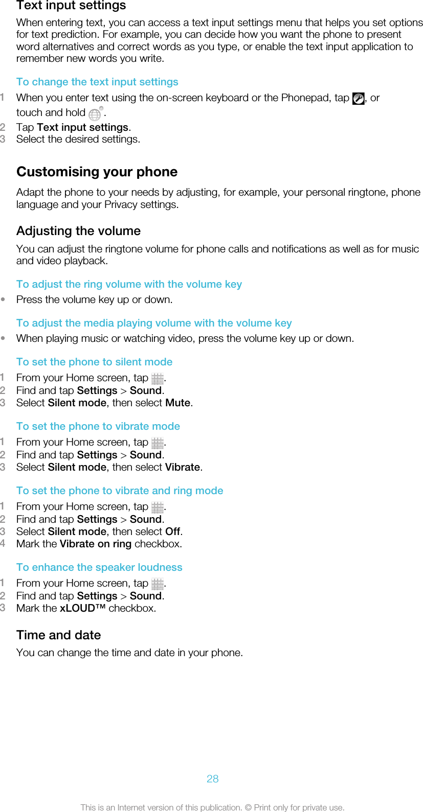 Text input settingsWhen entering text, you can access a text input settings menu that helps you set optionsfor text prediction. For example, you can decide how you want the phone to presentword alternatives and correct words as you type, or enable the text input application toremember new words you write.To change the text input settings1When you enter text using the on-screen keyboard or the Phonepad, tap  , ortouch and hold  .2Tap Text input settings.3Select the desired settings.Customising your phoneAdapt the phone to your needs by adjusting, for example, your personal ringtone, phonelanguage and your Privacy settings.Adjusting the volumeYou can adjust the ringtone volume for phone calls and notifications as well as for musicand video playback.To adjust the ring volume with the volume key•Press the volume key up or down.To adjust the media playing volume with the volume key•When playing music or watching video, press the volume key up or down.To set the phone to silent mode1From your Home screen, tap  .2Find and tap Settings &gt; Sound.3Select Silent mode, then select Mute.To set the phone to vibrate mode1From your Home screen, tap  .2Find and tap Settings &gt; Sound.3Select Silent mode, then select Vibrate.To set the phone to vibrate and ring mode1From your Home screen, tap  .2Find and tap Settings &gt; Sound.3Select Silent mode, then select Off.4Mark the Vibrate on ring checkbox.To enhance the speaker loudness1From your Home screen, tap  .2Find and tap Settings &gt; Sound.3Mark the xLOUD™ checkbox.Time and dateYou can change the time and date in your phone.28This is an Internet version of this publication. © Print only for private use.