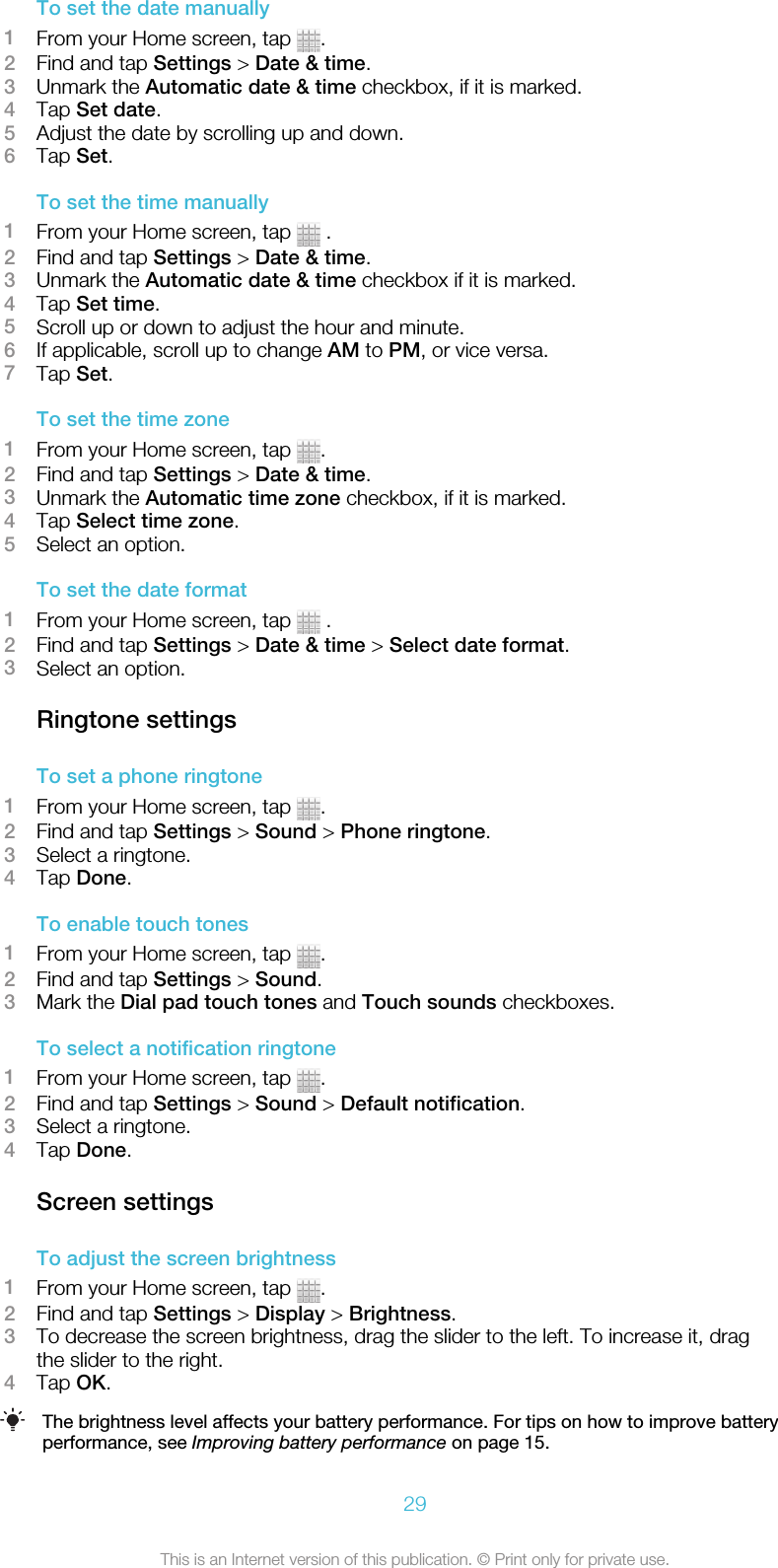 To set the date manually1From your Home screen, tap  .2Find and tap Settings &gt; Date &amp; time.3Unmark the Automatic date &amp; time checkbox, if it is marked.4Tap Set date.5Adjust the date by scrolling up and down.6Tap Set.To set the time manually1From your Home screen, tap   .2Find and tap Settings &gt; Date &amp; time.3Unmark the Automatic date &amp; time checkbox if it is marked.4Tap Set time.5Scroll up or down to adjust the hour and minute.6If applicable, scroll up to change AM to PM, or vice versa.7Tap Set.To set the time zone1From your Home screen, tap  .2Find and tap Settings &gt; Date &amp; time.3Unmark the Automatic time zone checkbox, if it is marked.4Tap Select time zone.5Select an option.To set the date format1From your Home screen, tap   .2Find and tap Settings &gt; Date &amp; time &gt; Select date format.3Select an option.Ringtone settingsTo set a phone ringtone1From your Home screen, tap  .2Find and tap Settings &gt; Sound &gt; Phone ringtone.3Select a ringtone.4Tap Done.To enable touch tones1From your Home screen, tap  .2Find and tap Settings &gt; Sound.3Mark the Dial pad touch tones and Touch sounds checkboxes.To select a notification ringtone1From your Home screen, tap  .2Find and tap Settings &gt; Sound &gt; Default notification.3Select a ringtone.4Tap Done.Screen settingsTo adjust the screen brightness1From your Home screen, tap  .2Find and tap Settings &gt; Display &gt; Brightness.3To decrease the screen brightness, drag the slider to the left. To increase it, dragthe slider to the right.4Tap OK.The brightness level affects your battery performance. For tips on how to improve batteryperformance, see Improving battery performance on page 15.29This is an Internet version of this publication. © Print only for private use.