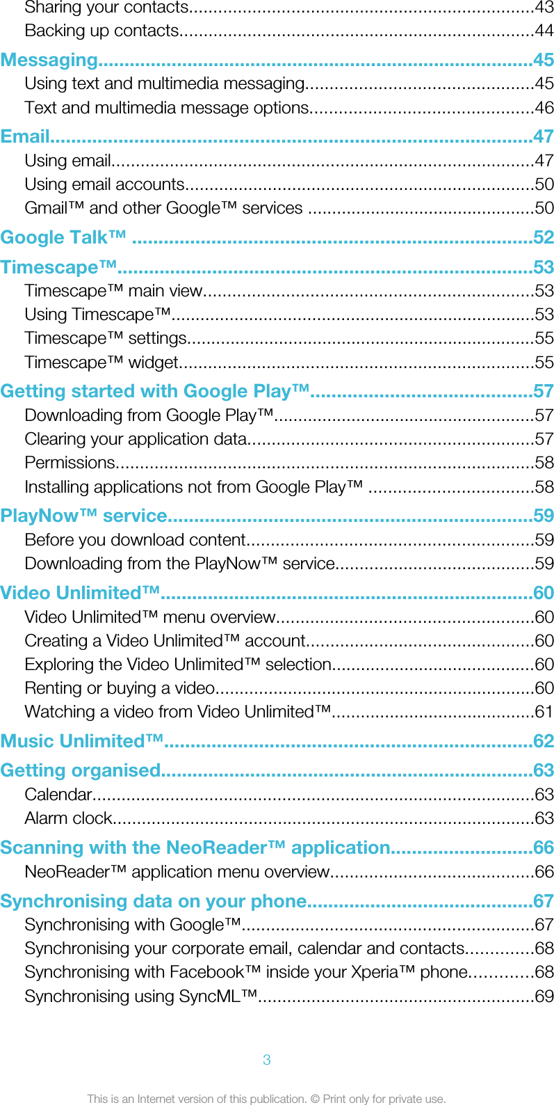 Sharing your contacts.......................................................................43Backing up contacts.........................................................................44Messaging...................................................................................45Using text and multimedia messaging...............................................45Text and multimedia message options..............................................46Email............................................................................................47Using email.......................................................................................47Using email accounts........................................................................50Gmail™ and other Google™ services ...............................................50Google Talk™ ............................................................................52Timescape™...............................................................................53Timescape™ main view....................................................................53Using Timescape™...........................................................................53Timescape™ settings........................................................................55Timescape™ widget.........................................................................55Getting started with Google Play™..........................................57Downloading from Google Play™......................................................57Clearing your application data...........................................................57Permissions......................................................................................58Installing applications not from Google Play™ ..................................58PlayNow™ service.....................................................................59Before you download content...........................................................59Downloading from the PlayNow™ service.........................................59Video Unlimited™.......................................................................60Video Unlimited™ menu overview.....................................................60Creating a Video Unlimited™ account...............................................60Exploring the Video Unlimited™ selection..........................................60Renting or buying a video..................................................................60Watching a video from Video Unlimited™..........................................61Music Unlimited™......................................................................62Getting organised.......................................................................63Calendar...........................................................................................63Alarm clock.......................................................................................63Scanning with the NeoReader™ application...........................66NeoReader™ application menu overview..........................................66Synchronising data on your phone...........................................67Synchronising with Google™............................................................67Synchronising your corporate email, calendar and contacts..............68Synchronising with Facebook™ inside your Xperia™ phone.............68Synchronising using SyncML™.........................................................693This is an Internet version of this publication. © Print only for private use.