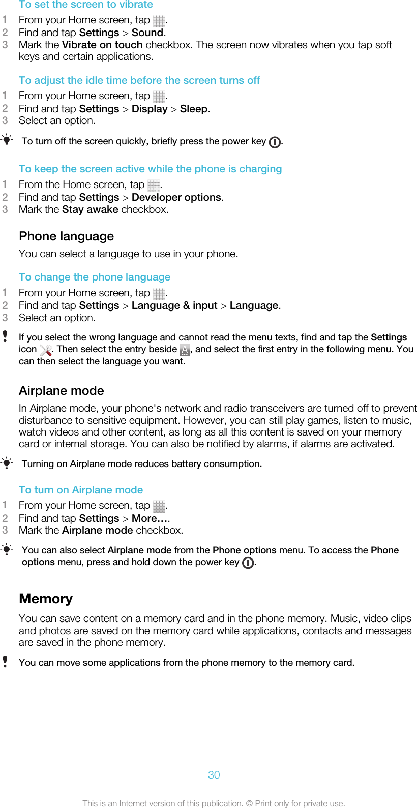 To set the screen to vibrate1From your Home screen, tap  .2Find and tap Settings &gt; Sound.3Mark the Vibrate on touch checkbox. The screen now vibrates when you tap softkeys and certain applications.To adjust the idle time before the screen turns off1From your Home screen, tap  .2Find and tap Settings &gt; Display &gt; Sleep.3Select an option.To turn off the screen quickly, briefly press the power key  .To keep the screen active while the phone is charging1From the Home screen, tap  .2Find and tap Settings &gt; Developer options.3Mark the Stay awake checkbox.Phone languageYou can select a language to use in your phone.To change the phone language1From your Home screen, tap  .2Find and tap Settings &gt; Language &amp; input &gt; Language.3Select an option.If you select the wrong language and cannot read the menu texts, find and tap the Settingsicon  . Then select the entry beside  , and select the first entry in the following menu. Youcan then select the language you want.Airplane modeIn Airplane mode, your phone&apos;s network and radio transceivers are turned off to preventdisturbance to sensitive equipment. However, you can still play games, listen to music,watch videos and other content, as long as all this content is saved on your memorycard or internal storage. You can also be notified by alarms, if alarms are activated.Turning on Airplane mode reduces battery consumption.To turn on Airplane mode1From your Home screen, tap  .2Find and tap Settings &gt; More….3Mark the Airplane mode checkbox.You can also select Airplane mode from the Phone options menu. To access the Phoneoptions menu, press and hold down the power key  .MemoryYou can save content on a memory card and in the phone memory. Music, video clipsand photos are saved on the memory card while applications, contacts and messagesare saved in the phone memory.You can move some applications from the phone memory to the memory card.30This is an Internet version of this publication. © Print only for private use.