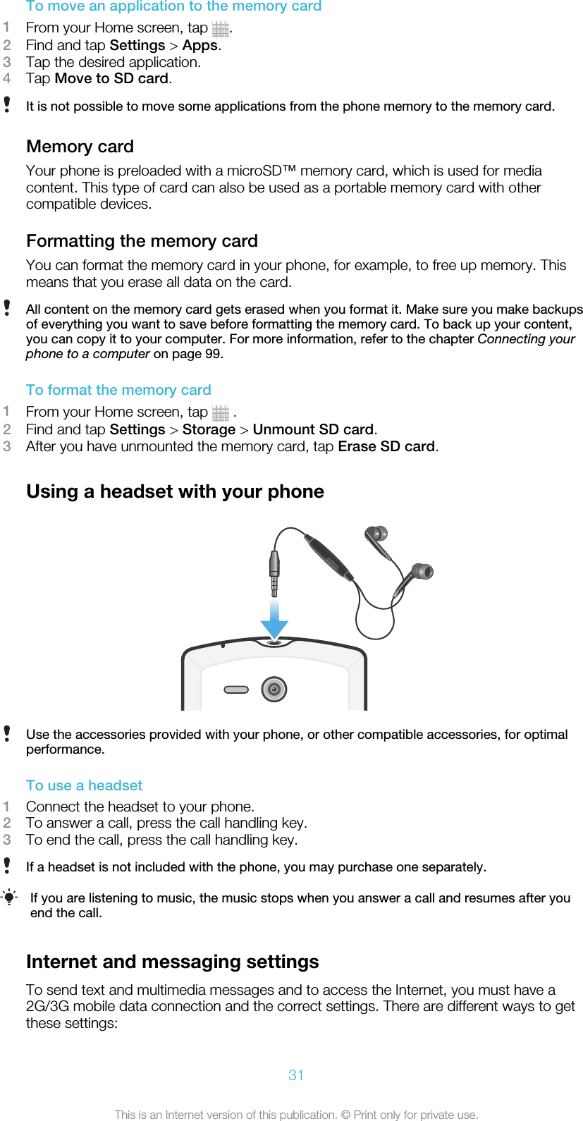 To move an application to the memory card1From your Home screen, tap  .2Find and tap Settings &gt; Apps.3Tap the desired application.4Tap Move to SD card.It is not possible to move some applications from the phone memory to the memory card.Memory cardYour phone is preloaded with a microSD™ memory card, which is used for mediacontent. This type of card can also be used as a portable memory card with othercompatible devices.Formatting the memory cardYou can format the memory card in your phone, for example, to free up memory. Thismeans that you erase all data on the card.All content on the memory card gets erased when you format it. Make sure you make backupsof everything you want to save before formatting the memory card. To back up your content,you can copy it to your computer. For more information, refer to the chapter Connecting yourphone to a computer on page 99.To format the memory card1From your Home screen, tap   .2Find and tap Settings &gt; Storage &gt; Unmount SD card.3After you have unmounted the memory card, tap Erase SD card.Using a headset with your phoneUse the accessories provided with your phone, or other compatible accessories, for optimalperformance.To use a headset1Connect the headset to your phone.2To answer a call, press the call handling key.3To end the call, press the call handling key.If a headset is not included with the phone, you may purchase one separately.If you are listening to music, the music stops when you answer a call and resumes after youend the call.Internet and messaging settingsTo send text and multimedia messages and to access the Internet, you must have a2G/3G mobile data connection and the correct settings. There are different ways to getthese settings:31This is an Internet version of this publication. © Print only for private use.