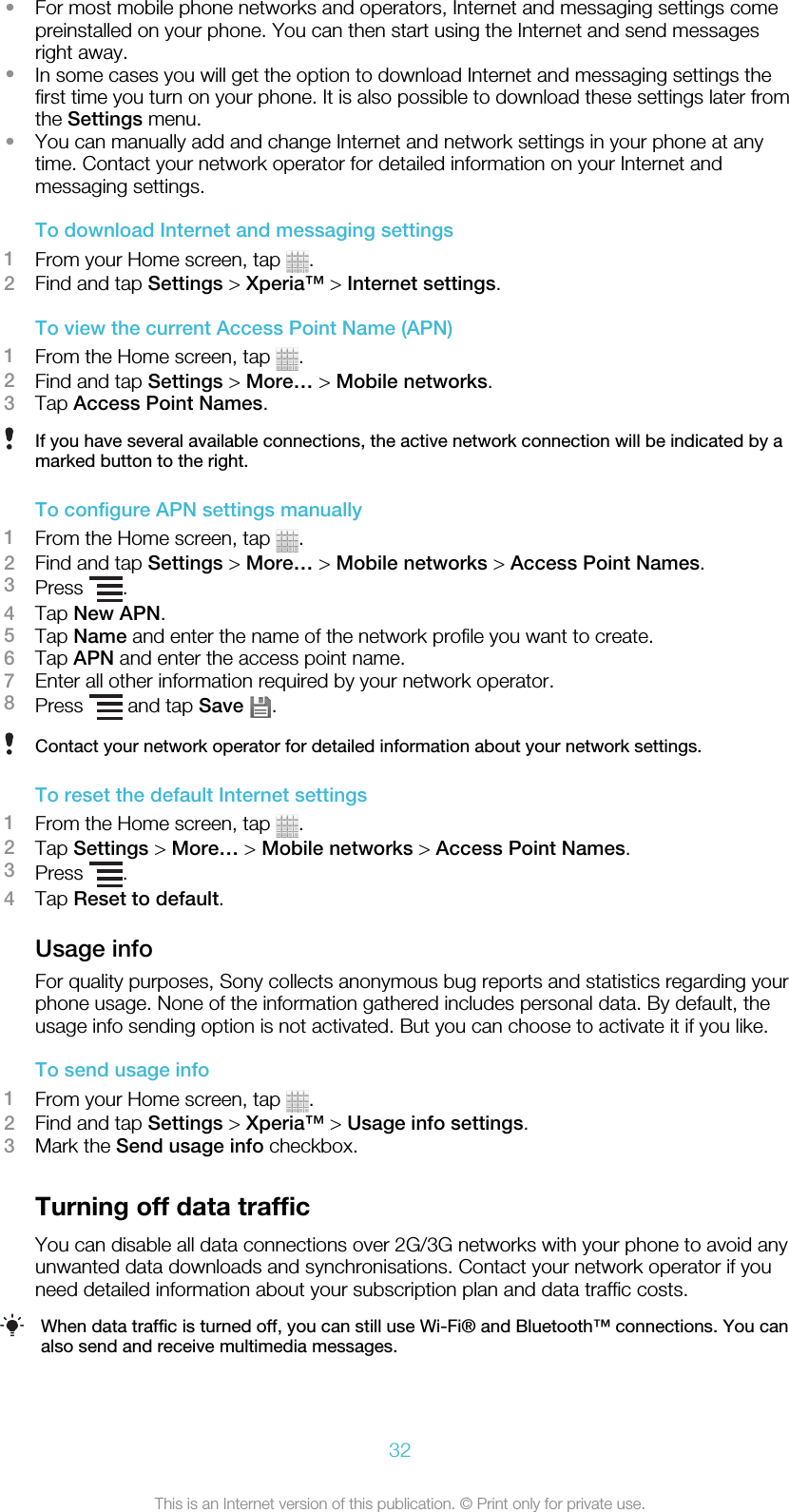 •For most mobile phone networks and operators, Internet and messaging settings comepreinstalled on your phone. You can then start using the Internet and send messagesright away.•In some cases you will get the option to download Internet and messaging settings thefirst time you turn on your phone. It is also possible to download these settings later fromthe Settings menu.•You can manually add and change Internet and network settings in your phone at anytime. Contact your network operator for detailed information on your Internet andmessaging settings.To download Internet and messaging settings1From your Home screen, tap  .2Find and tap Settings &gt; Xperia™ &gt; Internet settings.To view the current Access Point Name (APN)1From the Home screen, tap  .2Find and tap Settings &gt; More… &gt; Mobile networks.3Tap Access Point Names.If you have several available connections, the active network connection will be indicated by amarked button to the right.To configure APN settings manually1From the Home screen, tap  .2Find and tap Settings &gt; More… &gt; Mobile networks &gt; Access Point Names.3Press  .4Tap New APN.5Tap Name and enter the name of the network profile you want to create.6Tap APN and enter the access point name.7Enter all other information required by your network operator.8Press   and tap Save  .Contact your network operator for detailed information about your network settings.To reset the default Internet settings1From the Home screen, tap  .2Tap Settings &gt; More… &gt; Mobile networks &gt; Access Point Names.3Press  .4Tap Reset to default.Usage infoFor quality purposes, Sony collects anonymous bug reports and statistics regarding yourphone usage. None of the information gathered includes personal data. By default, theusage info sending option is not activated. But you can choose to activate it if you like.To send usage info1From your Home screen, tap  .2Find and tap Settings &gt; Xperia™ &gt; Usage info settings.3Mark the Send usage info checkbox.Turning off data trafficYou can disable all data connections over 2G/3G networks with your phone to avoid anyunwanted data downloads and synchronisations. Contact your network operator if youneed detailed information about your subscription plan and data traffic costs.When data traffic is turned off, you can still use Wi-Fi® and Bluetooth™ connections. You canalso send and receive multimedia messages.32This is an Internet version of this publication. © Print only for private use.