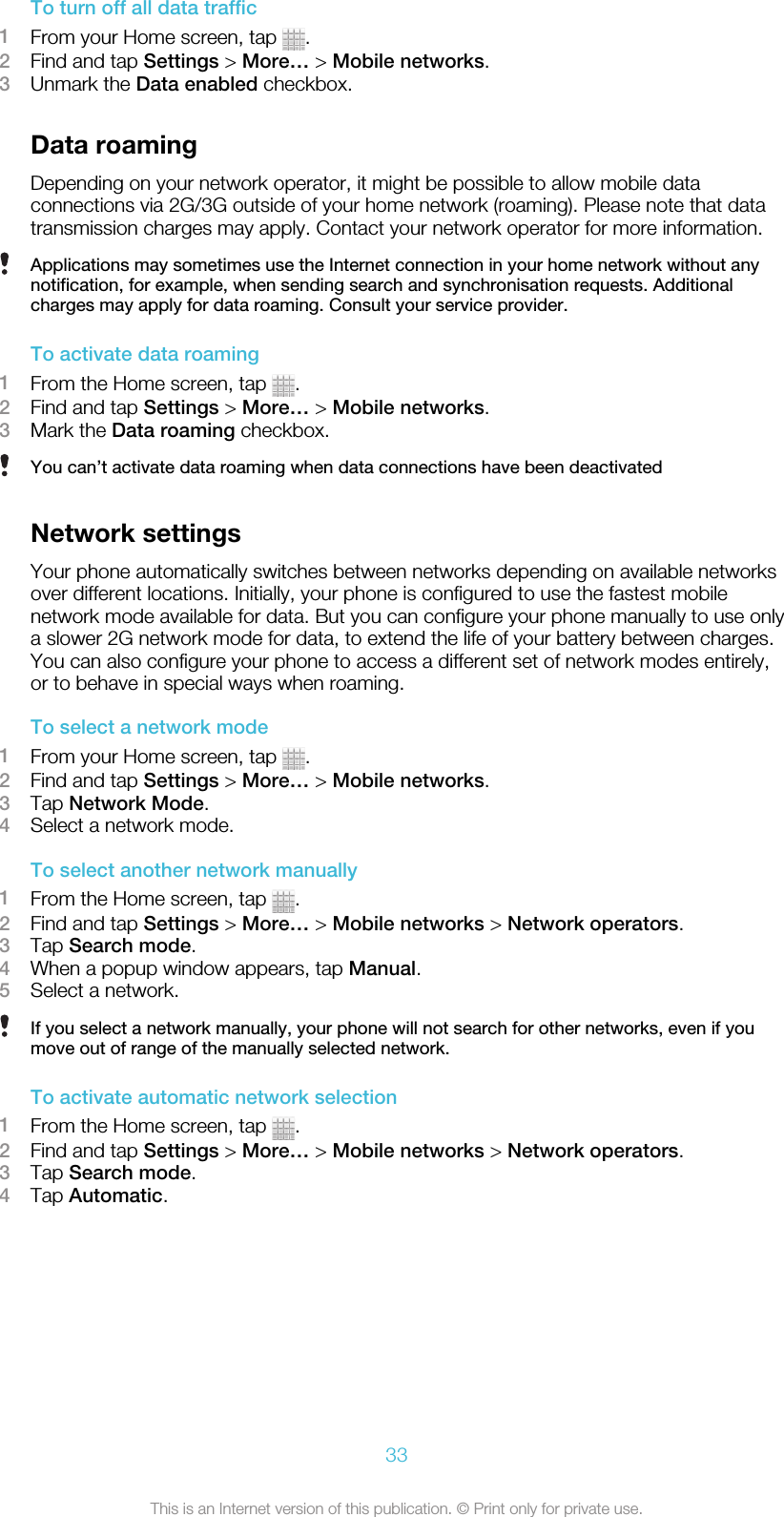 To turn off all data traffic1From your Home screen, tap  .2Find and tap Settings &gt; More… &gt; Mobile networks.3Unmark the Data enabled checkbox.Data roamingDepending on your network operator, it might be possible to allow mobile dataconnections via 2G/3G outside of your home network (roaming). Please note that datatransmission charges may apply. Contact your network operator for more information.Applications may sometimes use the Internet connection in your home network without anynotification, for example, when sending search and synchronisation requests. Additionalcharges may apply for data roaming. Consult your service provider.To activate data roaming1From the Home screen, tap  .2Find and tap Settings &gt; More… &gt; Mobile networks.3Mark the Data roaming checkbox.You can’t activate data roaming when data connections have been deactivatedNetwork settingsYour phone automatically switches between networks depending on available networksover different locations. Initially, your phone is configured to use the fastest mobilenetwork mode available for data. But you can configure your phone manually to use onlya slower 2G network mode for data, to extend the life of your battery between charges.You can also configure your phone to access a different set of network modes entirely,or to behave in special ways when roaming.To select a network mode1From your Home screen, tap  .2Find and tap Settings &gt; More… &gt; Mobile networks.3Tap Network Mode.4Select a network mode.To select another network manually1From the Home screen, tap  .2Find and tap Settings &gt; More… &gt; Mobile networks &gt; Network operators.3Tap Search mode.4When a popup window appears, tap Manual.5Select a network.If you select a network manually, your phone will not search for other networks, even if youmove out of range of the manually selected network.To activate automatic network selection1From the Home screen, tap  .2Find and tap Settings &gt; More… &gt; Mobile networks &gt; Network operators.3Tap Search mode.4Tap Automatic.33This is an Internet version of this publication. © Print only for private use.